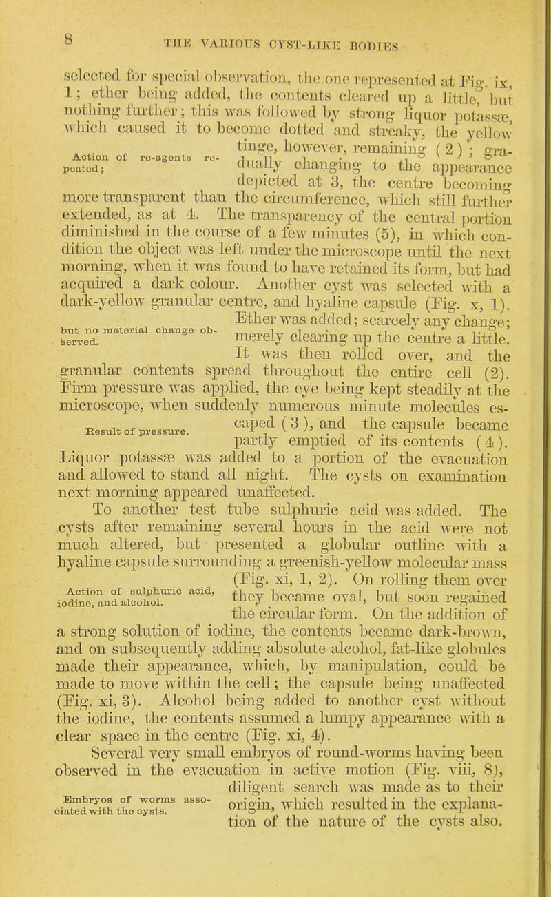 IX, selected for special observation, the one represented at Fi< 1; ether being added, the contents cleared up a little, but nothing further; this was followed by strong liquor potassee, which caused it to become dotted and streaky, the yellow tinge, however, remaining ( 2) ; gra- poated; dually changing to the appearance depicted at 3, the centre becoming more transparent than the circumference, which still further extended, as at 4. The transparency of the central portion diminished in the course of a few minutes (5), in which con- dition the object was left under the microscope until the next morning, when it was found to have retained its form, but had acquired a dark colour. Another cyst was selected with a dark-yellow granular centre, and hyaline capsule (Fig. x, 1). Ether was added; scarcely any change: but no material change ob- l„„ ■ ,, * , ,,.R ’ served. merely clearing up the centre a little. It was then rolled over, and the granular contents spread throughout the entire cell (2). Firm pressure was applied, the eye being kept steadily at the microscope, when suddenly numerous minute molecules es- caped ( 3 ), and the capsule became partly emptied of its contents (4). Liquor potassee was added to a portion of the evacuation and allowed to stand all night. The cysts on examination next morning appeared unaffected. To another test tube sulphuric acid was added. The cysts after remaining several hours in the acid were not much altered, but presented a globular outline with a hyaline capsule surrounding a greenish-yellow molecular mass (Fig. xi, 1, 2). On rolling them over iot£e!andfaico1ho^uriC acid’ ^ey Became oval, but soon regained the circular form. On the addition of a strong solution of iodine, the contents became dark-brown, and on subsequently adding absolute alcohol, fat-like globules made their appearance, which, by manipulation, could be made to move within the cell; the capsule being unaffected (Fig. xi, 3). Alcohol being added to another cyst without the iodine, the contents assumed a lumpy appearance with a clear space in the centre (Fig. xi, 4). Several very small embryos of round-worms having been observed in the evacuation in active motion (Fig. viii, 8), diligent search was made as to their ciaSwHhthecTstT3 aSS°' oriSin> wMcl1 resulted in the explana- tion of the nature of the cvsts also. Result of pressure.