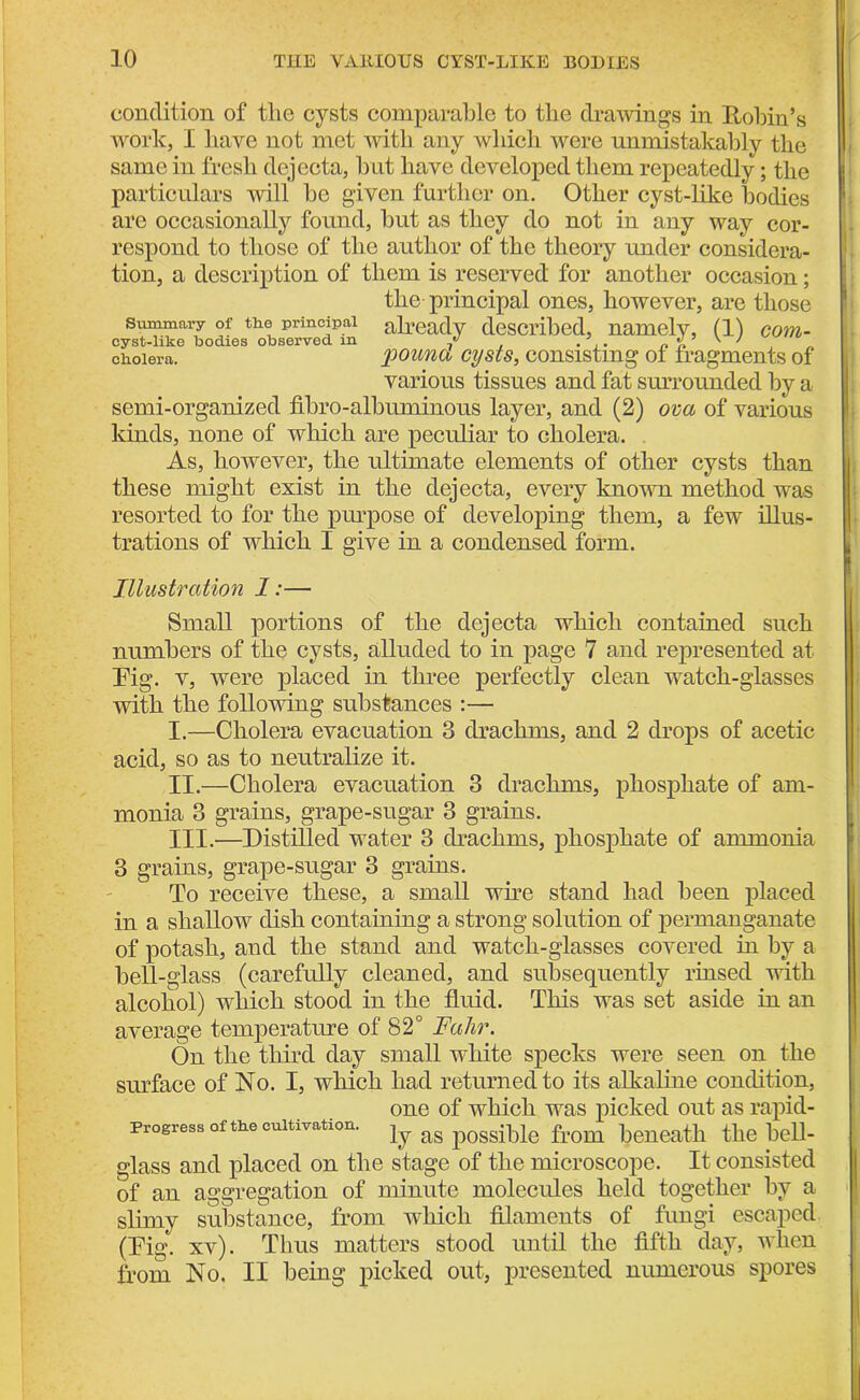 condition of the cysts comparable to the drawings in Robin’s work, I have not met with any which were unmistakably the same in fresh dejecta, hut have developed them repeatedly; the particulars will he given further on. Other cyst-like bodies are occasionally found, hut as they do not in any way cor- respond to those of the author of the theory under considera- tion, a description of them is reserved for another occasion; the principal ones, however, are those summary of the principal already described, namely, (1) com- cyst-like bodies observed m / , . ,. „ % v y cholera. pound cysts, consisting of fragments of various tissues and fat surrounded by a semi-organized fibro-albuminous layer, and (2) ova of various kinds, none of which are peculiar to cholera. As, however, the ultimate elements of other cysts than these might exist in the dejecta, every known method was resorted to for the purpose of developing them, a few illus- trations of which I give in a condensed form. Illustration 1:— Small portions of the dejecta which contained such numbers of the cysts, alluded to in page 7 and represented at Pig. v, were placed in three perfectly clean watch-glasses with the following substances :— I. —Cholera evacuation 3 drachms, and 2 drops of acetic acid, so as to neutralize it. II. —Cholera evacuation 3 drachms, phosphate of am- monia 3 grains, grape-sugar 3 grains. III. '—Distilled water 3 drachms, phosphate of ammonia 3 grains, grape-sugar 3 grains. To receive these, a small wire stand had been placed in a shallow dish containing a strong solution of permanganate of potash, and the stand and watch-glasses covered in by a bell-glass (carefully cleaned, and subsequently rinsed with alcohol) which stood in the fluid. This was set aside in an average temperature of 82° Fahr. On the third day small white specks were seen on the surface of No. I, which had returned to its alkaline condition, one of which was picked out as rapid- progress of the cultivation. as possible from beneath the bell- glass and placed on the stage of the microscope. It consisted of an aggregation of minute molecules held together by a slimy substance, from which filaments of fungi escaped (Pig, xv). Tims matters stood until the fifth day, when from No. II being picked out, presented numerous spores