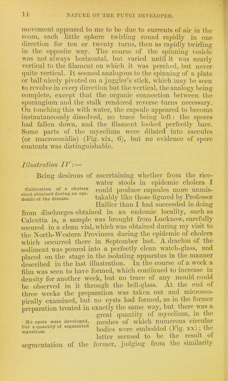 NATURE OF THE FUNGI DEVELOPED. movement appeared to me to be due to currents of air in the room, each little sphere twirling round rapidly in one direction for ten or twenty turns, then as rapidly twirling iu the opposite way. The course of the spinning vesicle was not always horizontal, but varied until it was nearly vertical to the filament on which it was perched, but never quite vertical. It seemed analogous to the spinning of a plate or ball nicely pivoted on a juggler’s stick, which may be seen to revolve in every direction but the vertical, the analogy being complete, except that the organic connection between the sporangium and the stalk rendered reverse turns necessary. On touching this with water, the capsule appeared to become instantaneously dissolved, no trace being left: the spores had fallen down, and the filament looked perfectly bare. Some parts of the mycelium were dilated into saccules (or macroconidia) (Fig. xix, 6), but no evidence of spore contents was distinguishable. Cultivation of a cholera stool obtained during an epi- demic of the disease. Illustration IV:— Being desirous of ascertaining whether from the rice- water stools in epidemic cholera I could produce capsules more unmis- takably like those figured by Professor Hallier than I had succeeded in doing from discharges obtained in an endemic locality, such as Calcutta is, a sample was brought from Lucknow, carefully secured in a clean vial, which was obtained during my visit to the North-Western Provinces dining the epidemic of cholera which occurred there in September last. A drachm of the sediment was poured into a perfectly clean watch-glass, and placed on the stage in the isolating apparatus in the manner described in the last illustration. In the course of a week a film was seen to have formed, which continued to increase in density for another week, but no trace of any mould could be observed in it through the bell-glass. At the end ol three weeks the preparation was taken out and microsco- pically examined, but no cysts had formed, as in the former preparation treated in exactly the same way, but there was a great quantity of mycelium, in the No cysts were developed, meshes of which numerous circular S-ceiiuT“Wof sesm“‘ea bodies were embedded (Fig. xx); the latter seemed to be the result ot segmentation of the former, judging from the similarity