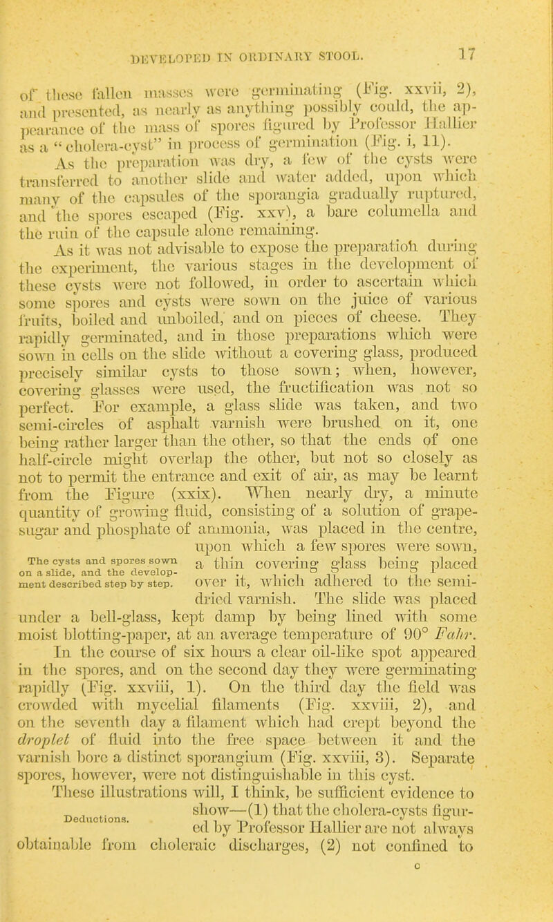 of these fallen masses were germinating (Fig. xxvn, 2), and presented, as nearly as anything possibly could, the ap- pearance of the mass of spores figured by Professor Hallier as a “cholera-cyst” in process of germination (Fig. i, 11). As the preparation was dry, a lew ot the cysts were transferred to another slide and water added, upon which many of the capsules of the sporangia gradually ruptured, and the spores escaped (Fig. xxv), a bare columella and the ruin of the capsule alone remaining. As it was not advisable to expose the preparatioh during the experiment, the various stages in the development of these cysts were not followed, in order to ascertain which some spores and cysts were sown on the juice ot various fruits, boiled and unboiled, and on pieces of cheese. They rapidly germinated, and in those preparations which were sown in cells on the slide without a covering glass, produced precisely similar cysts to those sown; when, however, covering glasses were used, the fructification was not so perfect. For example, a glass slide was taken, and two semi-circles of asphalt varnish were brushed on it, one being rather larger than the other, so that the ends of one half-circle might overlap the other, but not so closely as not to permit the entrance and exit of ah, as may be learnt from the Figure (xxix). When nearly dry, a minute quantity of growing fluid, consisting of a solution of grape- sugar and phosphate of ammonia, was placed in the centre, upon which a few spores were sown. The cysts and spores sown a fhjn covering glass being placed on a slide, and the develop- , . , ° ,9 i j ,, 1 ment described step by step. OVCl* it, WUllCil adhered to the SeiUl- dried varnish. The slide was placed under a bell-glass, kept damp by being lined with some moist blotting-paper, at an. average temperature of 90° Fahr. In the course of six horns a clear oil-like spot appeared in the spores, and on the second day they were germinating rapidly (Fig. xxviii, 1). On the third day the field was crowded with mycelial filaments (Fig. xxviii, 2), and on the seventh day a filament which had crept beyond the droplet of fluid into the free space between it and the varnish bore a distinct sporangium (Fig. xxviii, 3). Separate spores, however, were not distinguishable in this cyst. These illustrations will, I think, be sufficient evidence to show—(1) that the cholera-cysts figur- ed by Professor Hallier are not always obtainable from choleraic discharges, (2) not confined to