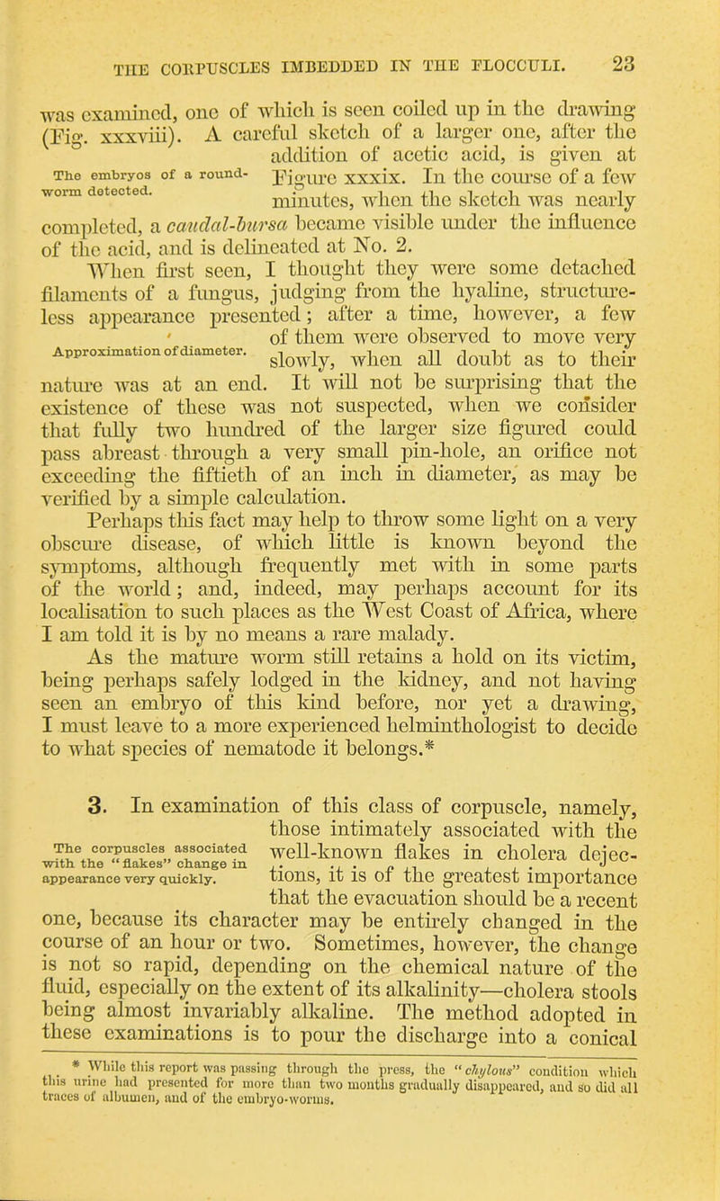 was examined, one of which is seen coiled up in the drawing (Pig. xxxviii). A careful sketch of a larger one, after the addition of acetic acid, is given at The embryos of a round- pjgurC XXXix. Ill tllC COUTSC of a few worm detected. minutes, when the sketch was nearly completed, a caudcd-bursa became visible under the influence of the acid, and is delineated at No. 2. When first seen, I thought they were some detached filaments of a fungus, judging from the hyaline, structure- less appearance presented; after a time, however, a few of them were observed to move very Approximation of diameter. when aU doubt US to their nature was at an end. It will not be surprising that the existence of these was not suspected, when we consider that fully two hundred of the larger size figured could pass abreast through a very small pin-hole, an orifice not exceeding the fiftieth of an inch in diameter, as may be verified by a simple calculation. Perhaps this fact may help to throw some light on a very obscure disease, of which little is known beyond the symptoms, although frequently met with in some parts of the world; and, indeed, may perhaps account for its localisation to such places as the West Coast of Africa, where I am told it is by no means a rare malady. As the mature worm still retains a hold on its victim, being perhaps safely lodged in the kidney, and not having seen an embryo of this kind before, nor yet a drawing, I must leave to a more experienced helminthologist to decide to what species of nematode it belongs.* 3. In examination of this class of corpuscle, namely, those intimately associated with the T^e^cor<?«s?le8»alsociated well-known flakes in cholera defec- with, the “ flakes” change m ... « , . . o appearance very quickly. tlOHS, it IS 01 tllG gTGcllGSt lmportcllICG that the evacuation should be a recent one, because its character may be entirely changed in the course of an hour or two. Sometimes, however, the change is not so rapid, depending on the chemical nature of the fluid, especially on the extent of its alkalinity—cholera stools being almost invariably alkaline. The method adopted in these examinations is to pour the discharge into a conical . * While this report was passing through the press, the “ chylous” condition which this urine had presented for more than two months gradually disappeared, and so did all traces of albumen, and of the embryo-worms.