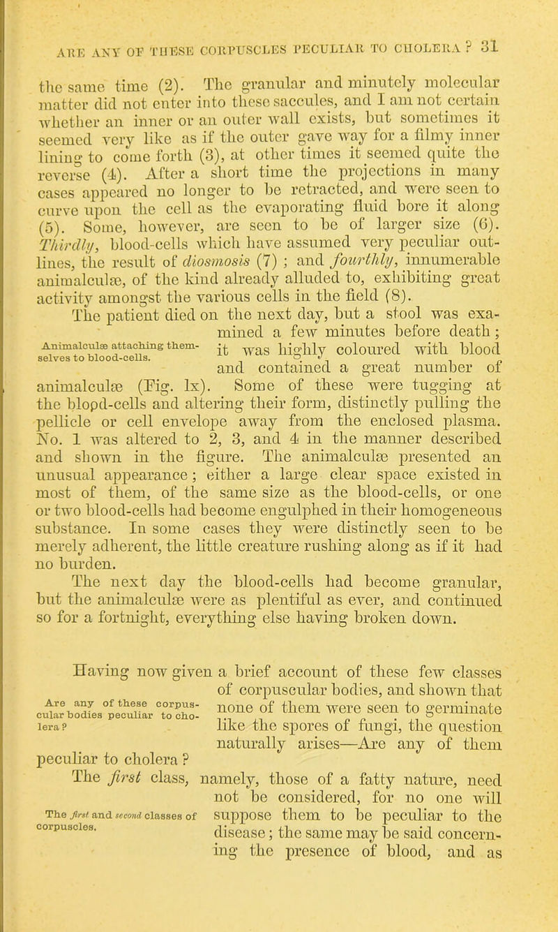 the same time (2). The granular and minutely molecular matter did not enter into these saccules, and I am not certain whether an inner or an outer wall exists, but sometimes it seemed very like as if the outer gave way for a filmy inner lining to come forth (3), at other times it seemed quite the reverse (4). After a short time the projections in many cases appeared no longer to be retracted, and were seen to curve upon the cell as the evaporating fluid bore it along (5). Some, however, are seen to be of larger size (6). Thirdly, blood-cells which have assumed very peculiar out- lines, the result of diosmosis (7) ; and fourthly, innumerable animalcule, of the kind already alluded to, exhibiting great activity amongst the various cells in the field (8). The patient died on the next day, but a stool was exa- mined a few minutes before death ; Animalcules attaching them- q. wag pjaddy coloured with blood and contained a great number ol animalcule (Pig. lx). Some of these were tugging at the blopd-cells and altering their form, distinctly pulling the pellicle or cell envelope away from the enclosed plasma. No. 1 was altered to 2, 3, and 4 in the manner described and shown in the figure. The animalculse presented an unusual appearance; either a large clear space existed in most of them, of the same size as the blood-cells, or one or two blood-cells had become engulphed in their homogeneous substance. In some cases they were distinctly seen to be merely adherent, the little creature rushing along as if it had no burden. The next day the blood-cells had become granular, but the animalculse were as plentiful as ever, and continued so for a fortnight, everything else having broken down. Having now given a brief account of these few classes of corpuscular bodies, and shown that cular bodfe3°pecuUar Tcht n0ne °f tllenl W61'e 86011 to germinate lerap like the spores of fungi, the question naturally arises—Are any of them peculiar to cholera ? The first class, namely, those of a fatty nature, need not be considered, for no one will The jirat and second classes of suppose them to be peculiar to the disease; the same may be said concern- ing the presence of blood, and as