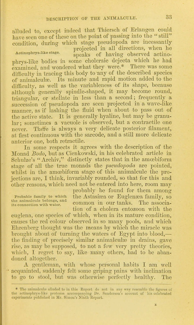 DESCRIPTION of the animalcule. alluded to, except indeed that Thiersch of Erlangen could have seen one of these on the point of passing into the cc still condition, during which stage pseudopoda are incessantly projected in all directions, when he Actinophrys-iike stage. speaks of having observed actino- phrys-like bodies in some choleraic dejecta which he liad examined, and wondered what they were.* There was some difficulty in tracing this body to any of the described species of animalcule. Its minute and rapid motion added to the difficulty, as well as the variableness of its shape, because although generally spindle-shaped, it may become round, triangular, or stellate in less than a second; frequently a succession of pseudopoda are seen projected in a wave-like manner, as if lashing the fluid when about to pass out of the active state. It is generally hyaline, but may be granu- lar ; sometimes a vacuole is observed, but a contractile one never. There is always a very delicate posterior filament, at first continuous with the sarcode, and a still more delicate anterior one, both retractile. In some respects it agrees with the description of the Monad Bodo, but as Cienkowski, in his celebrated article in Schulze’s “ Archiv,” distinctly states that in the amcebiform stage of all the true monads the pseudopoda are pointed, whilst in the amoebiform stage of this animalcule the pro- jections are, I think, invariably rounded, so that for this and other reasons, which need not be entered into here, room may probably lie found for them among probable family to which the Astasisea or Euglensea family, so common in our tanks. The associa- tion of a cholera entozoon with the euglena, one species of which, when in its mature condition, causes the red colour observed in so many pools, and which Ehrenberg thought was the means by which the miracle was brought about of turning the waters of Egypt into blood,— the finding of precisely similar animalculge in drains, gave rise, as may be supposed, to not a few very pretty theories, which, I regret to say, like many others, had to be aban- doned altogether. A gentleman, with whose personal habits I am well r acquainted, suddenly felt some griping pains with inclination to go to stool, but ivas otherwise perfectly healthy. The the animalcule belongs, and its connection with water. * The animalcule alluded to in this Report do not in any way resemble the figures of the actinophrys-like protozoa accompanying Or. Sanderson’s account of his celebrated experiments published in Mr. Simon’s Ninth Report. £