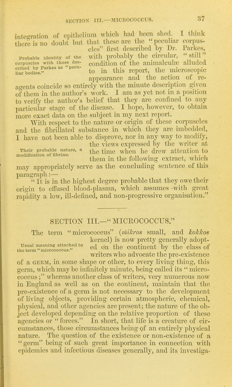 SECTION III.—MICROCOCCUS. Probable identity of the corpuscles with, those des- cribed by Parkes as “pecu- liar bodies.” integration of ©pitliclium wliicli liacl been shed. I think there is no doubt but that these are the “peculiar corpus- cles” first described by Dr. Parkes, with probably the circular, “still” condition of the animal cube alluded to in this report, the microscopic appearance and the action of re- agents coincide so entirely with the minute description given of them in the author’s work. I am as yet not in a position to verify the author’s belief that they are confined to any particular stage of the disease. I hope, however, to obtain more exact data on the subject in my next report. With respect to the nature or origin of these corpuscles and the fibrillated substance in which they are imbedded, I have not been able to disprove, nor in any way to modify, the views expressed by the writer at the time when he drew attention to them in the following extract, which may appropriately serve as the concluding sentence of this paragraph:— “ It is in the highest degree probable that they owe their origin to effused blood-plasma, which assumes -with great rapidity a low, ill-defined, and non-progressive organisation.” Their probable nature, a modification of fibrine. SECTION III.—“MICROCOCCUS.” The term “micrococcus” (mikros small, and koMcos kernel) is now pretty generally adopt- usuai meaning attached to j on the continent by the class of writers who advocate the pre-existence of a germ, in some shape or other, to every living tiling, this germ, which maybe infinitely minute, being called its “ micro- coccus whereas another class of writers, very numerous now in England as well as on the continent, maintain that the pre-existence of a germ is not necessary to the development of living objects, providing certain atmospheric, chemical, physical, and other agencies are present; the nature of the ob- ject developed depending on the relative proportion of these agencies or “ forces.” In short, that life is a creature of cir- cumstances, those circumstances being Qf an entirely physical nature. The question of the existence or non-existence of a “germ” being of such great importance in connection with epidemics and infectious diseases generally, and its investiga-