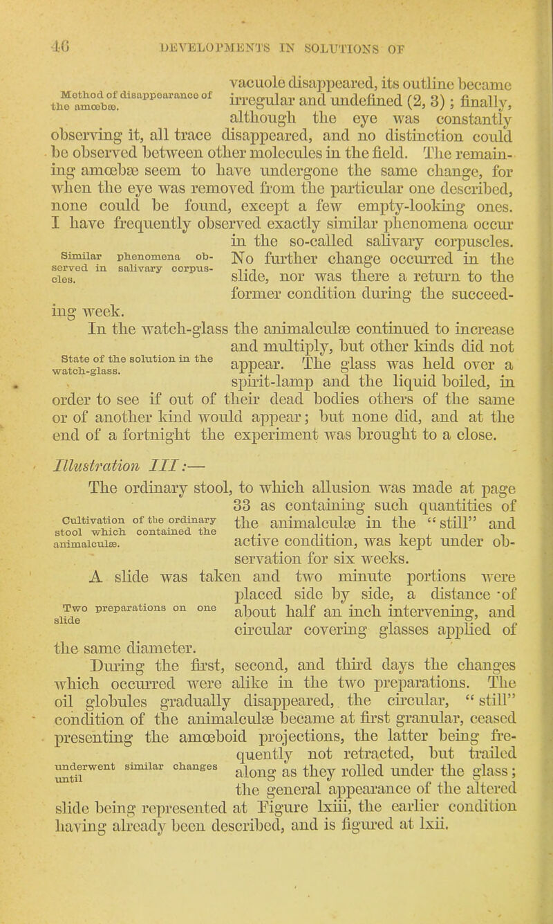 Method of disappearance of the amcebte. vacuole disappeared, its outline became irregular and undefined (2, 3); finally, although the eye was constantly observing it, all trace disappeared, and no distinction could be observed between other molecules in the field. The remain- ing amoebic seem to have undergone the same change, for when the eye was removed from the particular one described, none could be found, except a few empty-looking ones. I have frequently observed exactly similar phenomena occur in the so-called salivary corpuscles. No further change occurred in the slide, nor was there a return to the former condition during the succeed- Similar phenomena ob- served in salivary corpus- cles. ing week. State of the solution in the watch-glass. In the watch-glass the animalculse continued to increase and multiply, but other kinds did not appear. The glass was held over a spirit-lamp and the liquid boiled, in order to see if out of their dead bodies others of the same or of another kind would appear; but none did, and at the end of a fortnight the experiment was brought to a close. Illustration III:— The ordinary stool, to which allusion was made at page 33 as containing such quantities of cultivation of the ordinary the animalculse in the “ still” and stool winch contained the . . . 1 animalculse. active condition, was kept under ob- servation for six weeks. A slide was taken and two minute portions were placed side by side, a distance *of about half an inch intervening, and circular covering glasses applied of the same diameter. Dining the first, second, and third days the changes which occurred were alike in the two preparations. The oil globules gradually disappeared, the circular, “ still” condition of the animalculse became at first granular, ceased presenting the amoeboid projections, the latter being fre- quently not retracted, but trailed along as they rolled under the glass; the general appearance of the altered slide being represented at Figure lxiii, the earlier condition having already been described, and is figured at lxii. Two preparations on one slide underwent similar changes until