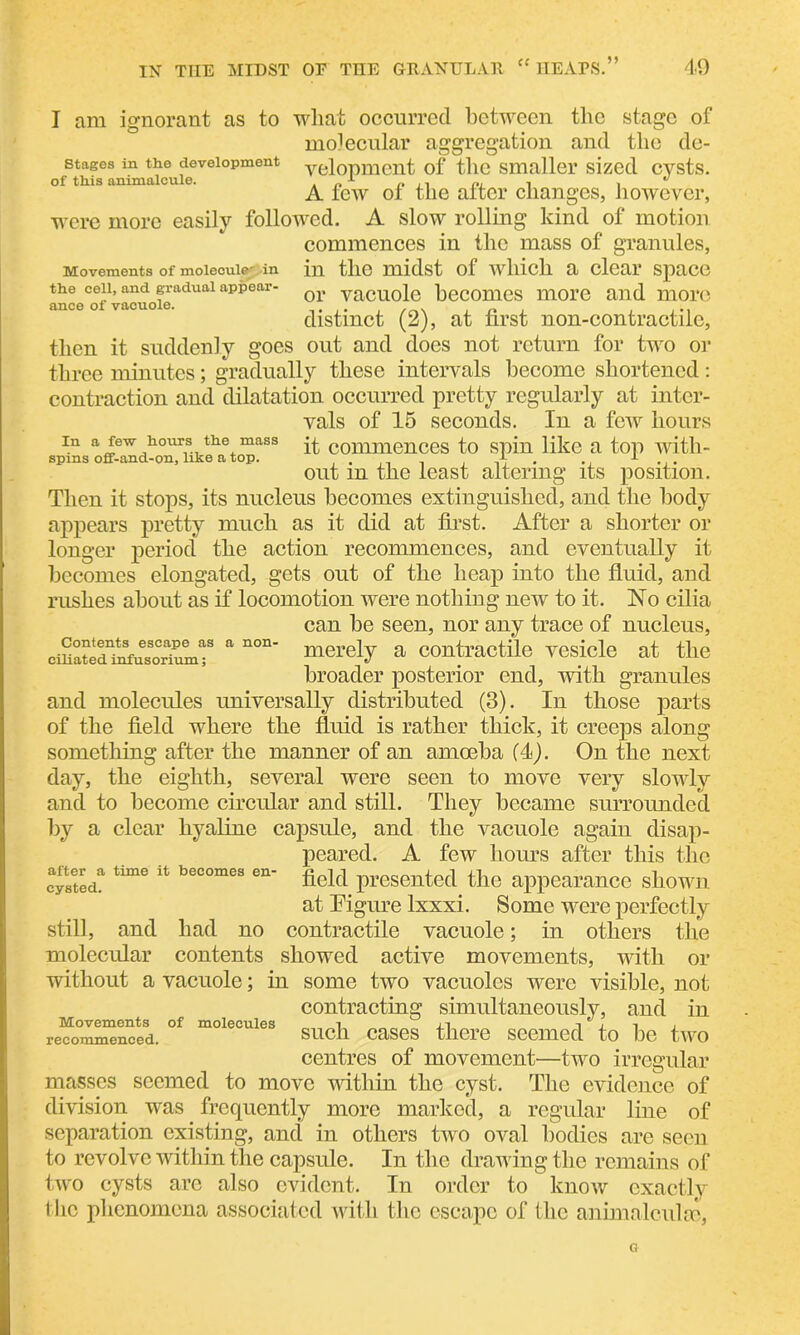 Movements of molecule' in the cell, and gradual appear- ance of vacuole. I am ignorant as to what occurred between the stage of moiecular aggregation and the dc- stages in the development yelopment of the smaller sized cysts. of this animalcule. . n x „ . 1 ^ A few of the alter changes, however, were more easily followed. A slow rolling kind of motion commences in the mass of granules, in the midst of which a clear space or vacuole becomes more and more distinct (2), at first non-contractilc, then it suddenly goes out and does not return for two or three minutes; gradually these intervals become shortened : contraction and dilatation occurred pretty regularly at inter- vals of 15 seconds. In a few hours in a few hours the mass p. commences to spin like a top with- out m the least altering its position. Then it stops, its nucleus becomes extinguished, and the body appears pretty much as it did at first. After a shorter or longer period the action recommences, and eventually it becomes elongated, gets out of the heap into the fluid, and rushes about as if locomotion were nothing new to it. No cilia can he seen, nor any trace of nucleus, cSSSnT a n°n' merely a contractile vesicle at the broader posterior end, with granules and molecules universally distributed (3). In those parts of the field where the fluid is rather thick, it creeps along something after the manner of an amoeba (4). On the next day, the eighth, several were seen to move very slowly and to become circular and still. They became surrounded by a clear hyaline capsule, and the vacuole again disap- peared. A few hours after this the field presented the appearance shown at Figure lxxxi. Some were perfectly still, and had no contractile vacuole; in others the molecular contents showed active movements, with or without a vacuole; in some two vacuoles were visible, not contracting simultaneously, and in such cases there seemed to be two centres of movement—two irregular masses seemed to move -within the cyst. The evidence of division was frequently more marked, a regular line of separation existing, and in others two oval bodies are seen to revolve within the capsule. In the drawing the remains of two cysts are also evident. In order to know exactly the phenomena associated with the escape of the animnlculrc, after a time it becomes en- cysted. Movements of molecules recommenced.