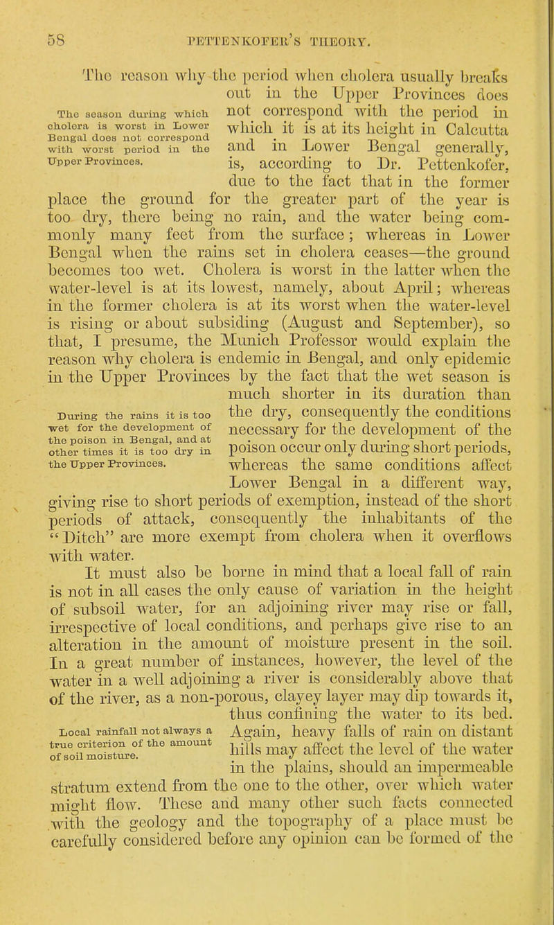 The reason why the period when cholera usually breaks out in the Upper Provinces does The season during which not correspond with the period in cholera is worst in Lower which it is at its height in Calcutta Bengal does not correspond . _ ° , with worst period in the and in .LiOwer Bengal generally. Upper Provinces. is, according to Ur. Pettenkofer, due to the fact that in the former place the ground for the greater part of the year is too dry, there being no rain, and the water being com- monly many feet from the surface; whereas in Lower Bengal when the rains set in cholera ceases—the ground becomes too wet. Cholera is worst in the latter when the water-level is at its lowest, namely, about April; whereas in the former cholera is at its worst when the water-level is rising or about subsiding (August and September), so that, I presume, the Munich Professor would explain the reason why cholera is endemic in Bengal, and only epidemic in the Upper Provinces by the fact that the wet season is much shorter in its duration than During the rains it is too the dry, consequently the conditions wet for the development of necessary for the development of the other times it is too dry in poison occur only diu'ing short periods, the upper Provinces. whereas the same conditions affect Lower Bengal in a different way, giving rise to short periods of exemption, instead of the short periods of attack, consequently the inhabitants of the “Uitcli” are more exempt from cholera when it overflows with water. It must also be borne in mind that a local fall of rain is not in all cases the only cause of variation in the height of subsoil water, for an adjoining river may rise or fall, irrespective of local conditions, and perhaps give rise to an alteration in the amount of moisture present in the soil. In a great number of instances, however, the level of the water in a well adjoining a river is considerably above that of the river, as a non-porous, clayey layer may dip towards it, thus confining the water to its bed. Local ramfaii not always a Again, heavy falls of rain on distant ofToiTmoisnu-e.1 th° am°unt hills may affect the level of the water in the plains, should an impermeable stratum extend from the one to the other, over which water might flow. These and many other such facts connected with the geology and the topography of a place must be carefully considered before any opinion can be formed of the