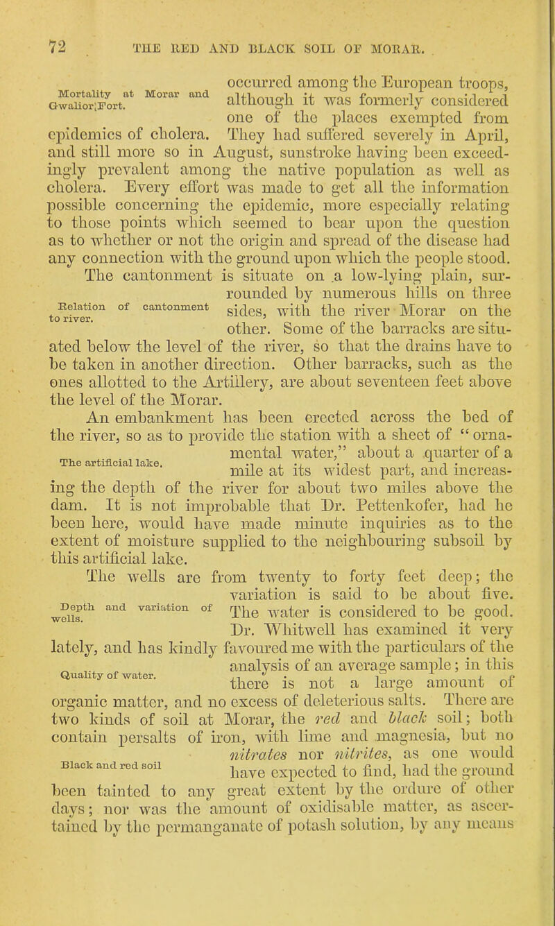 occurred among tlic European troops, GwaUor1;Portnt MortU' and although it was formerly considered one of the places exempted from epidemics of cholera. They had suffered severely in April, and still more so in August, sunstroke having been exceed- ingly prevalent among the native population as -well as cholera. Every effort was made to get all the information possible concerning the epidemic, more especially relating to those points which seemed to bear upon the question as to whether or not the origin and spread of the disease had any connection with the ground upon which the people stood. The cantonment is situate on a low-lying plain, sur- rounded by numerous hills on three Relation of cantonment with the river Morar on the to river. J other. Some of the barracks are situ- ated below the level of the river, so that the drains have to be taken in another direction. Other barracks, such as the ones allotted to the Artillery, are about seventeen feet above the level of the Morar. An embankment has been erected across the bed of the river, so as to provide the station with a sheet of “ orna- mental water,” about a quarter of a mile at its widest part, and increas- ing the depth of the river for about two miles above the dam. It is not improbable that Dr. Pettenkofer, had he been here, would have made minute inquiries as to the extent of moisture supplied to the neighbouring subsoil by this artificial lake. The wells are from twenty to forty feet deep; the variation is said to be about five. w?iisth and variatl0n of The water is considered to be good. Dr. WTutwell lias examined it very lately, and has kindly favoured me with the particulars of the analysis of an average sample; in this Quality of water. n ^ , n there is not a large amount of organic matter, and no excess of deleterious salts. There are two kinds of soil at Morar, the reel and black soil; both contain persalts of iron, with lime and magnesia, but no nitrates nor nitriles, as one would have expected to find, had the ground been tainted to any great extent by the ordure of other days; nor was the amount of oxidisable matter, as ascer- tained by tlic permanganate of potash solution, by any means Tlie artificial lake. Black and red soil