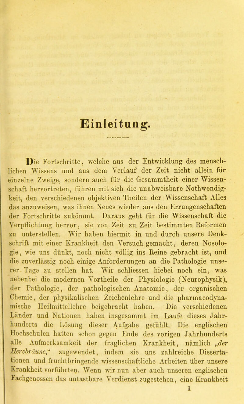 Einleitung. Die Fortschritte, welche aus der Entwicklung des mensch- lichen Wissens und aus dem Verlauf der Zeit nicht allein für einzelne Zweige, sondern auch für die Gesammtheit einer Wissen- schaft hervortreten, führen mit sich die unabweisbare Nothwendig- keit, den verschiedenen objektiven Theilen der Wissenschaft Alles das anzuweisen, was ihnen Neues wieder aus den Errungenschaften der Fortschritte zukömmt. Daraus geht für die Wissenschaft die Verpflichtung hervor, sie von Zeit zu Zeit bestimmten Reformen zu unterstellen. Wir haben hiermit in und durch unsere Denk- schrift mit einer Krankheit den Versuch gemacht, deren Nosolo- gie, wie uns dünkt, noch nicht völlig ins Reine gebracht ist, und die zuverlässig noch einige Anforderungen an die Pathologie unse- rer Tage zu stellen hat. Wir schliessen hiebei noch ein, was nebenbei die modernen Vortheile der Physiologie (Neurophysik), der Pathologie, der pathologischen Anatomie, der organischen Chemie, der physikalischen Zeichenlehre und die pharmacodyna- mische Heilmittellehre beigebracht haben. Die vex-schiedenen Länder und Nationen haben insgesammt im Laufe dieses Jahr- hunderts die Lösung dieser Aufgabe gefühlt. Die englischen Hochschulen hatten schon gegen Ende des vorigen Jahrhunderts alle Aufmerksamkeit der fraglichen Krankheit, nämlich „der Herzbräunezugewendet, indem sie uns zahlreiche Disserta- tionen und fruchtbringende wissenschaftliche Arbeiten über unsere Krankheit vorführten. Wenn wir nun aber auch unseren englischen lachgenossen das untastbare Verdienst zugestehen, eine Krankheit