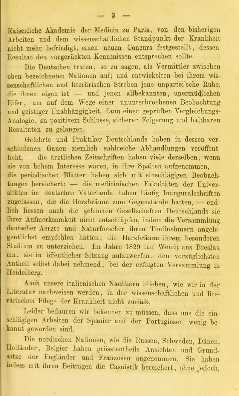 Kaiserliche Akademie der Medicin zu Paris, von den bisherigen Arbeiten und dem wissenschaftlichen Standpunkt der Krankheit nicht mehr befriedigt, einen neuen Concurs festgestellt, dessen Resultat den vorgerückten Kenntnissen entsprechen sollte. Die Deutschen traten, so zu sagen, als Vermittler zwischen oben bezeiclmeten Nationen auf; und entwickelten bei ihrem wis- senschaftlichen und literarischen Streben jene unpartei’sche Ruhe, die ihnen eigen ist — und jenen allbekannten, unermüdlichen Eifer, um auf dem Wege einer ununterbrochenen Beobachtung und geistiger Unabhängigkeit, dann einer geprüften Vergleichungs- Analogie, zu positivem Schlüsse, sicherer Folgerung und haltbaren Resultaten zu gelangen. Gelehrte und Praktiker Deutschlands haben in dessen ver- schiedenen Gauen ziemlich zahlreiche Abhandlungen veröffent- licht, — die ärztlichen Zeitschriften haben viele derselben, wenn sie von hohem Interesse waren, in ihre Spalten aufgenommen, — die periodischen Blätter haben sich mit einschlägigen Beobach- tungen bereichert; •— die medicinischen Fakultäten der Univer- sitäten im deutschen Vaterlande haben häufig Inauguralschriften zugelassen, die die Herzbräune zum Gegenstände hatten, r—• end- lich liessen auch die gelehrten Gesellschaften Deutschlands sie ihrer Aufmerksamkeit nicht entschlüpfen, indem die Versammlung deutscher Aerzte und Naturforscher ihren Theilnehmern angele- gentlichst empfohlen hatten, die Herzbräune ihrem besonderen Studium zu unterziehen. Im Jahre 1829 lud Wendt aus Breslau ein, sie in öffentlicher Sitzung aufzuwerfen, den vorzüglichsten Antheil selbst dabei nehmend, bei der erfolgten Versammlung in Heidelberg. Auch unsere italienischen Nachbarn blieben, wie wir in der Literatur nachweisen werden, in der wissenschaftlichen und lite- rarischen Pflege der Krankheit nicht zurück. Leider bedauren wir bekennen zu müssen, dass uns die ein- schlägigen Arbeiten der Spanier und der Portugiesen wenig be- kannt geworden sind. Die nordischen Nationen, wie die Russen, Schweden, Dänen, Holländer, Belgier haben grösstentheils Ansichten und Grund- sätze der Engländer und Franzosen angenommen. Sie haben mdess mit ihren Beiträgen die Casuistik bereichert, ohne jedoch,