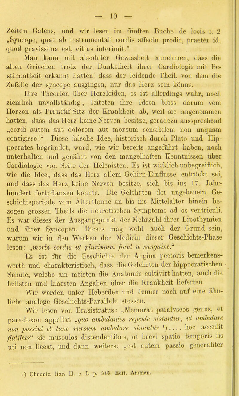 Zeiten Galens, und wir lesen im fünften Buche de locis c. 2 „Syncope, quae ab instrumentali cordis affectu prodit, praeter id, quod gravissima est, citius interimit.“ Man .kann mit absoluter Gewissheit annehmen, dass die alten Griechen trotz der Dunkelheit ihrer C'ardiologie mit Be- stimmtheit erkannt hatten, dass der leidende Theil, von dem die Zufälle der syncope ausgingen, nur das Herz sein könne. Ihre Theorien über Herzleiden, es ist allerdings wahr, noch ziemlich unvollständig, leiteten ihre Ideen bloss darum vom Herzen als Primitif-Sitz der Krankheit ab, weil sie angenommen hatten, dass das Herz keine Nerven besitze, geradezu aussprechend „cordi autem aut dolorem aut morsum sensibilem non unquam contigisse!“ Diese falsche Idee, historisch durch Plato und Hip- pocrates begründet, ward, wie wir bereits angeführt haben, noch unterhalten und genährt von den mangelhaften Kenntnissen über Cardiologie von Seite der Helenisten. Es ist wirklich unbegreiflich, wie die Idee, dass das Herz allem Gehirn-Einflusse entrückt sei, und dass das Herz keine Nerven besitze, sich bis ins 17. Jahr- hundert fortpflanzen konnte. Die Gelehrten der Ungeheuern Ge- schichtsperiode vom Alterthume an bis ins Mittelalter hinein be- zogen grossen Theils die neurotischen Symptome ad os ventriculi. Es war dieses der Ausgangspunkt der Mehrzahl ihrer Lipothymien und ihrer Syncopen. Dieses mag wohl auch der Grund sein, warum wir in den Werken der Medicin dieser Geschichts-Phase lesen: „morbi cordis ut plurimwn fiunt a sanguine Es ist für die Geschichte der Angina pectoris bemerkens- wertli und charakteristisch, dass die Gelehrten der hippocratischen Schule, welche am meisten die Anatomie cultivirt hatten, auch die hellsten und klarsten Angaben über die Krankheit lieterten. Wir werden unter Heberden und Jenner noch auf eine ähn- liche analoge Geschichts-Parallele stossen. Wir lesen von Erasistratus: „Memorat paralyseos genus, et, paradoxon appellat, „quo ambulantes repente sistuntur, ut ambulare non possint et tune rurstim ambulare sinuntür ').... hoc accedit flatibus“ sic musculos distendentibus, ut brevi spatio temporis iis uti non liceat, und dann weiters: „est autem passio generaliter 1) Chronic, libr. II. c. 1. p. 348. Edit. Amman.