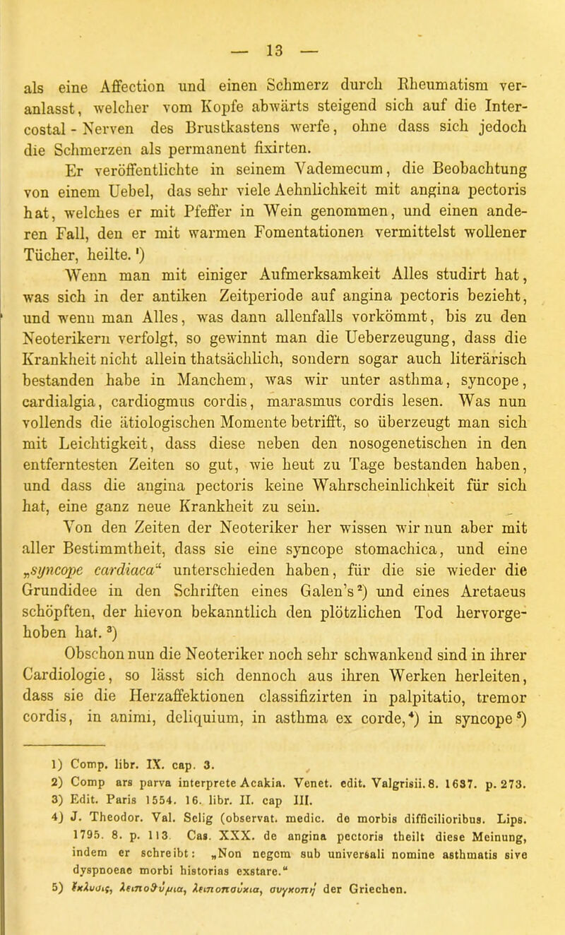 als eine Affection und einen Schmerz durch Rheumatism ver- anlasst, welcher vom Kopfe abwärts steigend sich auf die Inter- costal - Nerven des Brustkastens werfe, ohne dass sich jedoch die Schmerzen als permanent fixirten. Er veröffentlichte in seinem Vademecum, die Beobachtung von einem Uebel, das sehr viele Aehnlichkeit mit angina pectoris hat, welches er mit Pfeffer in Wein genommen, und einen ande- ren Fall, den er mit warmen Fomentationen vermittelst wollener Tücher, heilte.') Wenn man mit einiger Aufmerksamkeit Alles studirt hat, was sich in der antiken Zeitperiode auf angina pectoris bezieht, und wenn man Alles, was dann allenfalls vorkömmt, bis zu den Neoterikern verfolgt, so gewinnt man die Ueberzeugung, dass die Krankheit nicht allein thatsächlich, sondern sogar auch literarisch bestanden habe in Manchem, was wir unter asthma, syncope, cardialgia, cardiogmus cordis, marasmus cordis lesen. Was nun vollends die ätiologischen Momente betrifft, so überzeugt man sich mit Leichtigkeit, dass diese neben den nosogenetischen in den entferntesten Zeiten so gut, wie heut zu Tage bestanden haben, und dass die angina pectoris keine Wahrscheinlichkeit für sich hat, eine ganz neue Krankheit zu sein. Von den Zeiten der Neoteriker her wissen wir nun aber mit aller Bestimmtheit, dass sie eine syncope stomachica, und eine „syncope cardiaca“ unterschieden haben, für die sie wieder die Grundidee in den Schriften eines Galen’s1 2) und eines Aretaeus schöpften, der hievon bekanntlich den plötzlichen Tod hervorge- hoben hat.3) Obschon nun die Neoteriker noch sehr schwankend sind in ihrer Cardiologie, so lässt sich dennoch aus ihren Werken herleiten, dass sie die Herzaffektionen classifizirten in palpitatio, tremor cordis, in animi, deliquium, in asthma ex corde,4 5) in syncope*) 1) Comp. libr. IX. cap. 3. 2) Comp ars parva interprete Acakia. Venet. edit. Valgrisii.8. 1637. p. 273. 3) Edit. Paris 1554. 16. libr. II. cap III. 4) J. Theodor. Val. Selig (observat. medic. de morbis difficilioribus. Lips. 1795. 8. p. 113 Cas. XXX. de angina pectoris theilt diese Meinung, indem er schreibt: „Non negcm sub universali nomine asthmatis sive dyspnoeae morbi historias exstare.“ 5) fxlujif, Xemod'v/uia, Xtmonaüxia, avyxonij der Griechen.