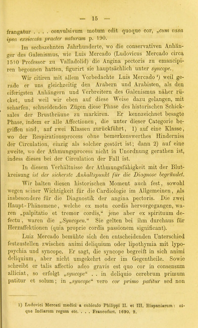 frangatur .... convulsmim motum edit quoque eor, „cum vasa ipsa exsicccda praeter naturam p. 190. Im sechszehnten Jahrhunderte, wo die conservativen Anhän- ger des Galenismus, wie Luis Mercado (Ludovicus Mercado circa 1510 Professor zu Valladolid) die Angina pectoris zu emancipi- ren begonnen hatten, figurirt sie hauptsächlich unter syncope. Wir citiren mit allem Vorbedachte Luis Mercado ') weil ge- rade er uns gleichzeitig den Arabern und Arabisten, als den eiferigsten Anhängern und Verbreitern des Galenismus näher rü- cket, und weil wir eben auf diese Weise dazu gelangen, mit scharfen, schneidenden Zügen diese Phase des historischen Schick- sales der Brustbräune zu markiren. Er kennzeichnet besagte Phase, indem er alle Affectionen, die unter dieser Categorie be- griffen sind, auf zwei Klassen zurückführt, 1) auf eine Klasse, wo der Piespirationsprocess ohne bemerkenswerthes Hinderniss der Circulation, einzig als solcher gestört ist; dann 2) auf eine zweite, wo der Athmungsprocess nicht in Unordnung gerathen ist, indess dieses bei der Circulation der Fall ist. In diesem Verhältnisse der Athmungsfähigkeit mit der Blut- kreisung ist der sicherste Anhaltspunkt für die Diagnose begründet. Wir halten diesen historischen Moment auch fest, sowohl wegen seiner Wichtigkeit für die Cardiologie im Allgemeinen, als insbesondere für die Diagnostik der angina pectoris. Die zwei Haupt-Phänomene, welche ex motu cordis hervorgegangen, wa- ren „palpitatio et tremor cordis,“ jene aber ex spirituum de- fectu , waren die „Syncopen.“ Sie gelten bei ihm durchaus für Herzaffektionen (quia proprie cordis passionem significant). Luiz Mercado bemühte sich den entscheidenden Unterschied festzustellen zwischen animi deliquium oder lipothymia mit lypo- psychia und syncope. Er sagt, die syncope begreift in sich animi deliquium, aber nicht umgekehrt oder im Gegentheile. Sowie schreibt er talis affectio adeo gravis est quo cor in consensum alliciat, so erfolgt „syncope“ . . in deliquio cerebrum primum patitur et solum; in „syncope“ vero cor primo patitur sed non 1) Ludovici Mercati medici a cnbiculo Philippi II. et III. Hispaniarnm: nt- que Indiarum regum etc. . . . Francofurt. 1620. 2.