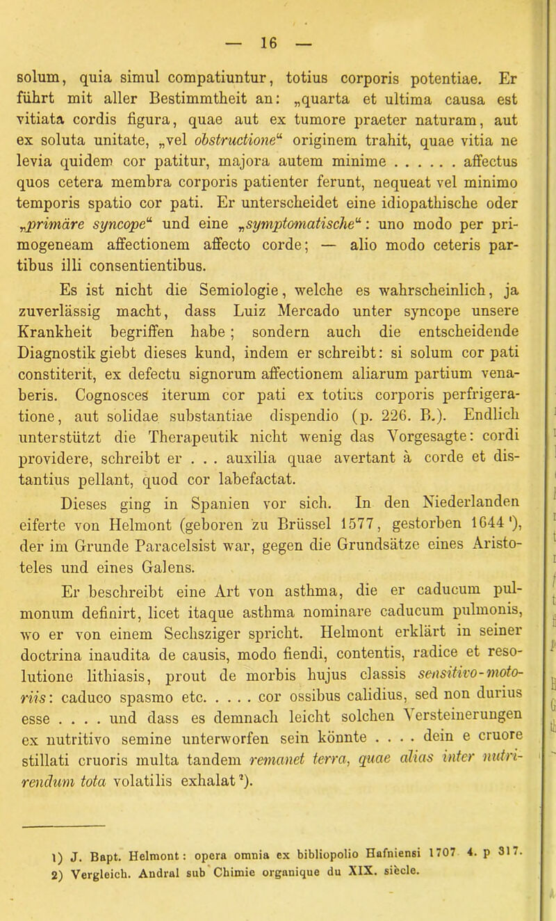 solurn, quia simul compatiuntur, totius corporis potentiae. Er führt mit aller Bestimmtheit an: „quarta et ultima causa est vitiata cordis figura, quae aut ex tumore praeter naturam, aut ex soluta unitate, „vel obstrudione“ originem trahit, quae vitia ne levia quidem cor patitur, majora autem minime affectus quos cetera membra corporis patienter ferunt, nequeat vel minimo temporis spatio cor pati. Er unterscheidet eine idiopathische oder „primäre syncope“ und eine „symptomatische“: uno modo per pri- mogeneam affectionem affecto corde; — alio modo ceteris par- tibus illi consentientibus. Es ist nicht die Semiologie, welche es wahrscheinlich, ja zuverlässig macht, dass Luiz Mercado unter syncope unsere Krankheit begriffen habe; sondern auch die entscheidende Diagnostik giebt dieses kund, indem er schreibt: si solum cor pati constiterit, ex defectu signorum affectionem aliarum partium vena- beris. Cognosces iterum cor pati ex totius corporis perfrigera- tione, aut solidae substantiae dispendio (p. 226. B.). Endlich unterstützt die Therapeutik nicht wenig das Vorgesagte: cordi providere, schreibt er . . . auxilia quae avertant ä corde et dis- tantius pellant, quod cor labefactat. Dieses ging in Spanien vor sich. In den Niederlanden eiferte von Helmont (geboren zu Brüssel 1577, gestoi'ben 1G441 2), der im Grunde Paracelsist war, gegen die Grundsätze eines Aristo- teles und eines Galens. Er beschreibt eine Art von asthma, die er caducum pul- monum definirt, licet itaque asthma nominare caducum pulmonis, wo er von einem Sechsziger spricht. Helmont erklärt in seiner doctrina inaudita de causis, modo fiendi, contentis, radice et reso- lutione lithiasis, prout de morbis hujus classis sensitivo-moto- riis: caduco spasmo etc cor ossibus calidius, sed non durius esse .... und dass es demnach leicht solchen V ersteinerungen ex nutritivo semine unterworfen sein könnte .... dein e cruore stillati cruoris multa tandem remanet terra, quae alias inter nutri- renäum tota volatilis exhalat5). 1) J. Bapt. Helmont: opcra omnia ex bibliopolio Hafniensi 1707 4. p 31- 2) Vergleich. Andral sub Cliimie organique du XIX. siecle.