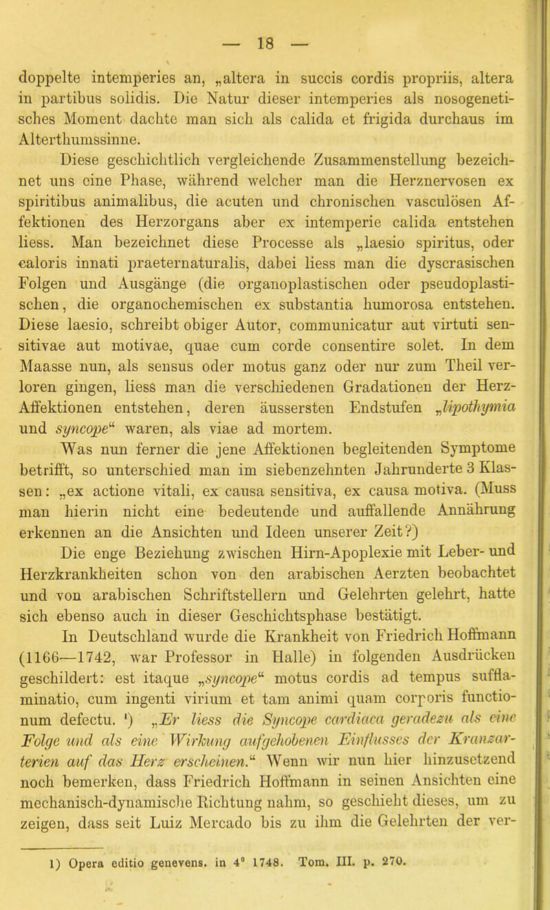 doppelte intemperies an, „altera in succis cordis propriis, altera in partibus solidis. Die Natur dieser intemperies als nosogeneti- sclies Moment dachte man sich als calida et frigida durchaus im Alterthumssinne. Diese geschichtlich vergleichende Zusammenstellung bezeich- net uns eine Phase, während welcher man die Herznervosen ex spiritibus animalibus, die acuten und chronischen vasculösen Af- fektionen des Herzorgans aber ex intemperie calida entstehen liess. Man bezeichnet diese Processe als „laesio Spiritus, oder caloris innati praeternaturalis, dabei liess man die dyscrasischen Folgen und Ausgänge (die organoplastischen oder pseudoplasti- schen , die organochemischen ex substantia humorosa entstehen. Diese laesio, schreibt obiger Autor, communicatur aut virtuti sen- sitivae aut motivae, quae cum corde consentire solet. In dem Maasse nun, als sensus oder motus ganz oder nur zum Theil ver- loren gingen, liess man die verschiedenen Gradationen der Herz- Affektionen entstehen, deren äussersten Endstufen „lipothymia und syncope“ waren, als viae ad mortem. Was nun ferner die jene Affektionen begleitenden Symptome betrifft, so unterschied man im siebenzehnten Jahrunderte 3 Klas- sen : „ex actione vitali, ex causa sensitiva, ex causa motiva. (Muss man hierin nicht eine bedeutende und auffallende Annährung erkennen an die Ansichten und Ideen unserer Zeit?) Die enge Beziehung zwischen Hirn-Apoplexie mit Leber- und Herzkrankheiten schon von den arabischen Aerzten beobachtet und von arabischen Schriftstellern und Gelehrten gelehrt, hatte sich ebenso auch in dieser Geschichtsphase bestätigt. In Deutschland wurde die Krankheit von Friedrich Hoffmann (1166—1742, -war Professor in Halle) in folgenden Ausdrücken geschildert: est itaque „syncope“ motus cordis ad tempus suffla- minatio, cum ingenti virium et tarn animi quam corporis functio- num defectu. ') „Er liess die Syncope cardiaca geradezu als eine Folge und als eine Wirkung aufgehobenen Einflusses der Kranzar- terien auf das Herz erscheinen.“ Wenn wir nun hier hinzusetzend noch bemerken, dass Friedrich Hoffmann in seinen Ansichten eine mechanisch-dynamische Dichtung nahm, so geschieht dieses, um zu zeigen, dass seit Luiz Mercado bis zu ihm die Gelehrten der ver- 1) Opera editio genevens. in 4° 1748. Tom. III. p. 270.