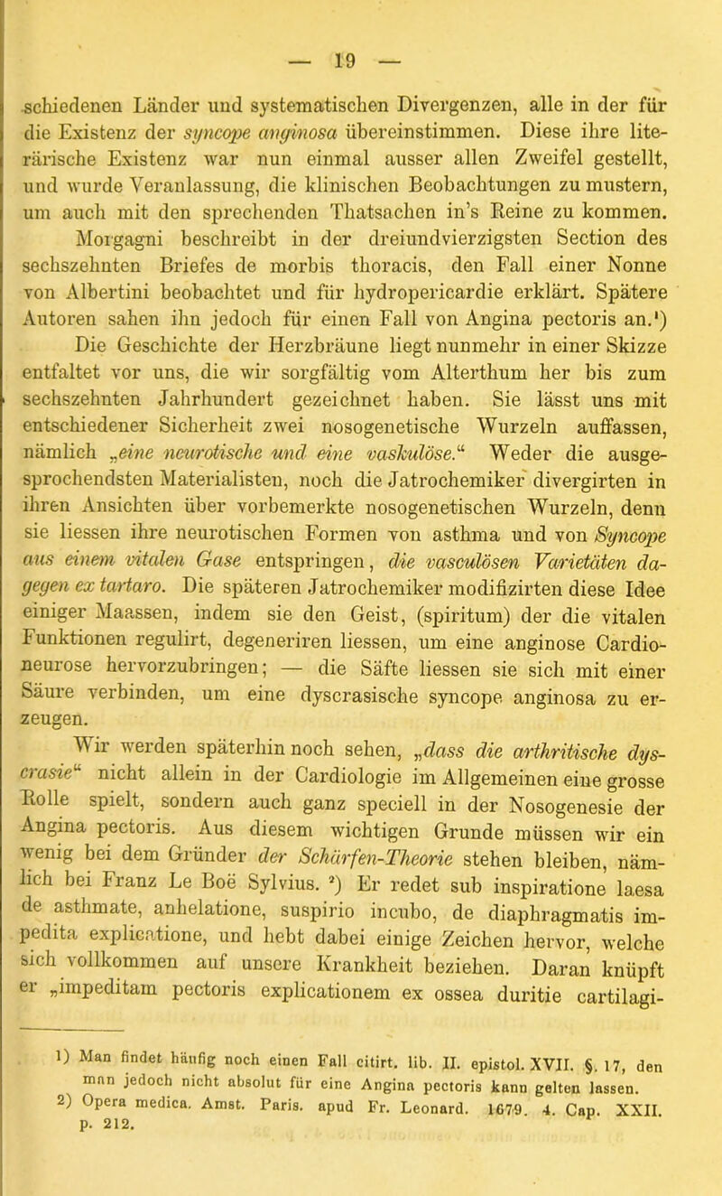 schiedenen Länder und systematischen Divergenzen, alle in der für die Existenz der syncope anginosa übereinstimmen. Diese ihre lite- rarische Existenz war nun einmal ausser allen Zweifel gestellt, und wurde Veranlassung, die klinischen Beobachtungen zu mustern, um auch mit den sprechenden Thatsachen in’s Reine zu kommen. Morgagni beschreibt in der dreiundvierzigsten Section des sechszehnten Briefes de morbis thoracis, den Fall einer Nonne von Albertini beobachtet und für liydropericardie erklärt. Spätere Autoren sahen ihn jedoch für einen Fall von Angina pectoris an.') Die Geschichte der Herzbräune liegt nunmehr in einer Skizze entfaltet vor uns, die wir sorgfältig vom Alterthum her bis zum sechszehnten Jahrhundert gezeichnet haben. Sie lässt uns mit entschiedener Sicherheit zwei nosogenetische Wurzeln auffassen, nämlich „eine neurotische und eine vaskulöseWeder die ausge- sprochendsten Materialisten, noch die Jatrochemiker divergirten in ihren Ansichten über vorbemerkte nosogenetischen Wurzeln, denn sie liessen ihre neurotischen Formen von asthma und von Syncope aus einem vitalen Gase entspringen, die vasculösen Varietäten da- gegen ex tartaro. Die späteren Jatrochemiker modifizirten diese Idee einiger Maassen, indem sie den Geist, (spiritum) der die vitalen Funktionen regulirt, degeneriren liessen, um eine anginöse Cardio- neurose hervorzubringen; — die Säfte liessen sie sich mit einer Säure verbinden, um eine dyscrasische syncope anginosa zu er- zeugen. Wir werden späterhin noch sehen, „dass die arthritische dys- crasie“ nicht allein in der Cardiologie im Allgemeinen eine grosse Iiolle spielt, sondern auch ganz speciell in der Nosogenesie der Angina pectoiis. Aus diesem wichtigen Grunde müssen wir ein wenig bei dem Gründer der Schärfen-Theorie stehen bleiben, näm- lich bei Franz Le Boe Sylvius. *) Er redet sub inspiratione laesa de asthmate, anhelatione, suspirio incubo, de diaphragmatis im- pedita explicatione, und hebt dabei einige Zeichen hervor, welche sich vollkommen auf unsere Krankheit beziehen. Daran knüpft er „impeditam pectoris explicationem ex ossea duritie cartilagi- 1) Man findet häufig noch einen Fall citirt. lib. II. epistol. XVII. §. 17, den man jedoch nicht absolut für eine Angina pectoris kann gelten lassen. 2) Opera medica. Anist. Paris, apud Fr. Leonard. 1G79 4. Cap. XXII p. 212.