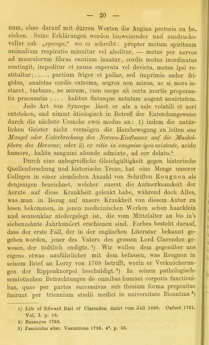 num, ohne darauf mit dürren Worten die Angina pectoris zu be- ziehen. Seine Erklärungen werden hinweisender und ausdrucks- voller sub „syncopewo er schreibt: propter motum spirituum animalium respiratio minuitur vel abolitur, — motus per nervös ad musculorum fibras euntium laxatur, cordis motus inordinatus contingit, impeditur et causa superata vel devicta, motus ipsi re- stituitur; partium frigor et pallor, sed imprimis sudor fri- gidus, anxietas cordis extrema, aegros non minus, ac si mors in- staret, turbans, ne mirum, cum saepe sit certa mortis properan- tis praenuntia .... halitus flatusque notatam augent anxietatem. Jede Art von Syncope lässt er als a sale volatili et acri entstehen, und nimmt ätiologisch in Betreff der Entstehungsweise durch die nächste Ursache zwei modus an: 1) indem die natür- lichen Geister nicht vermögen die Herzbewegung zu leiten aus Mangel oder Unterbrechung des Nerven-Einflusses auf die Mushel- fibern des Herzens; oder 2) ex vitio in sanguine ipso existente, acido humore, halitu sanguini aliunde admixto, ad cor delato.“ Durch eine unbegreifliche Gleichgültigkeit gegen historische Quellenforschung und historische Treue, hat eine Menge unserer Collegen in einer ziemlichen Anzahl von Schriften Bougnon als denjenigen bezeichnet, welcher zuerst die Aufmerksamkeit der Aerzte auf diese Krankheit gelenkt habe, während doch Alles, was man in Bezug auf unsere Krankheit von diesem Autor zu lesen bekommen, in jenen medicinischen Werken schon haarklein und sonnenklar niedergelegt ist, die vom Mittelalter an bis in’s siebenzehnte Jahrhundert erschienen sind. Forbes besteht darauf, dass der erste Fall, der in der englischen Literatur bekannt ge- geben worden, jener des Vaters des grossen Lord Clarendon ge- wesen, der tödtlich endigte. ') Wir wollen dem gegenüber uns eigens etwas ausführlicher mit dem befassen, was Bougnon in seinem Brief an Lorry von 1768 betrifft, worin er Verknöcherun- gen der Bippenknorpel beschuldigt.1 2) In seinen pathologiscli- semiotischen Betrachtungen de omnibus humani corporis functioni- bus, quae per partes successivas sub thesium forma prepositae fuerunt per triennium studii medici in universitate Bisuntina3) 1) Life of Edward Earl of Clarendon datirt vom Juli 1668. Oxford 1761. Vol. I. p. 16. 2) Besan<;on 1768. 3) Fasciculus alter. Vesuntione 1788. 4°. p. 23.