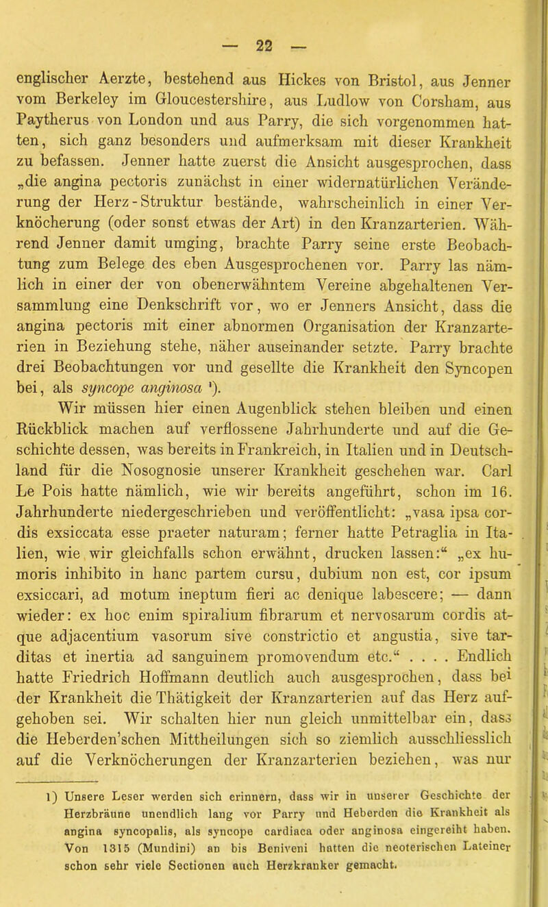 englischer Aerzte, bestehend aus Hickes von Bristol, aus Jenner vom Berkeley im Gloucestershire, aus Ludlow von Corsham, aus Paytherus von London und aus Parry, die sich vorgenommen hat- ten, sich ganz besonders und aufmerksam mit dieser Krankheit zu befassen. Jenner hatte zuerst die Ansicht ausgesprochen, dass „die angina pectoris zunächst in einer widernatürlichen Verände- rung der Herz - Struktur bestände, wahrscheinlich in einer Ver- knöcherung (oder sonst etwas der Art) in den Kranzarterien. Wäh- rend Jenner damit umging, brachte Parry seine erste Beobach- tung zum Belege des eben Ausgesprochenen vor. Parry las näm- lich in einer der von obenerwähntem Vereine abgehaltenen Ver- sammlung eine Denkschrift vor, wo er Jenners Ansicht, dass die angina pectoris mit einer abnormen Organisation der Kranzarte- rien in Beziehung stehe, näher auseinander setzte. Parry brachte drei Beobachtungen vor und gesellte die Krankheit den Syncopen bei, als syncope anginosa '). Wir müssen hier einen Augenblick stehen bleiben und einen Kückblick machen auf verflossene Jahrhunderte und auf die Ge- schichte dessen, was bereits in Frankreich, in Italien und in Deutsch- land für die Nosognosie unserer Krankheit geschehen war. Carl Le Pois hatte nämlich, wie wir bereits angeführt, schon im 16. Jahrhunderte niedergeschrieben und veröffentlicht: „vasa ipsa cor- dis exsiccata esse praeter naturam; ferner hatte Petraglia in Ita- lien, wie wir gleichfalls schon erwähnt, drucken lassen:“ „ex hu- moris inhibito in hanc partem cursu, dubium non est, cor ipsum exsiccari, ad motum ineptum fieri ac denique labescere; — dann wieder: ex hoc enim spiralium fibrarum et nervosarum cordis at- que adjacentium vasorum sive constrictio et angustia, sive tar- ditas et inertia ad sanguinem promovendum etc.“ .... Endlich hatte Friedrich Hoffmann deutlich auch ausgesprochen, dass bei der Krankheit die Thätigkeit der Kranzarterien auf das Herz auf- gehoben sei. Wir schalten hier nun gleich unmittelbar ein, dass die Heberderischen Mittheilungen sich so ziemlich ausschliesslich auf die Verknöcherungen der Kranzarterien beziehen, was nur l) Unsere Leser werden sich erinnern, dass wir in unserer Geschichte der Herzbräune unendlich lang vor Parry und Heberden die Krankheit als angina syncopalis, als syncope cardiaca oder anginosa eingereiht haben. Von 1315 (Mundini) an bis Beniveni hatten die neoterischen Lateiner schon sehr viele Sectionen auch Herzkranker gemacht.