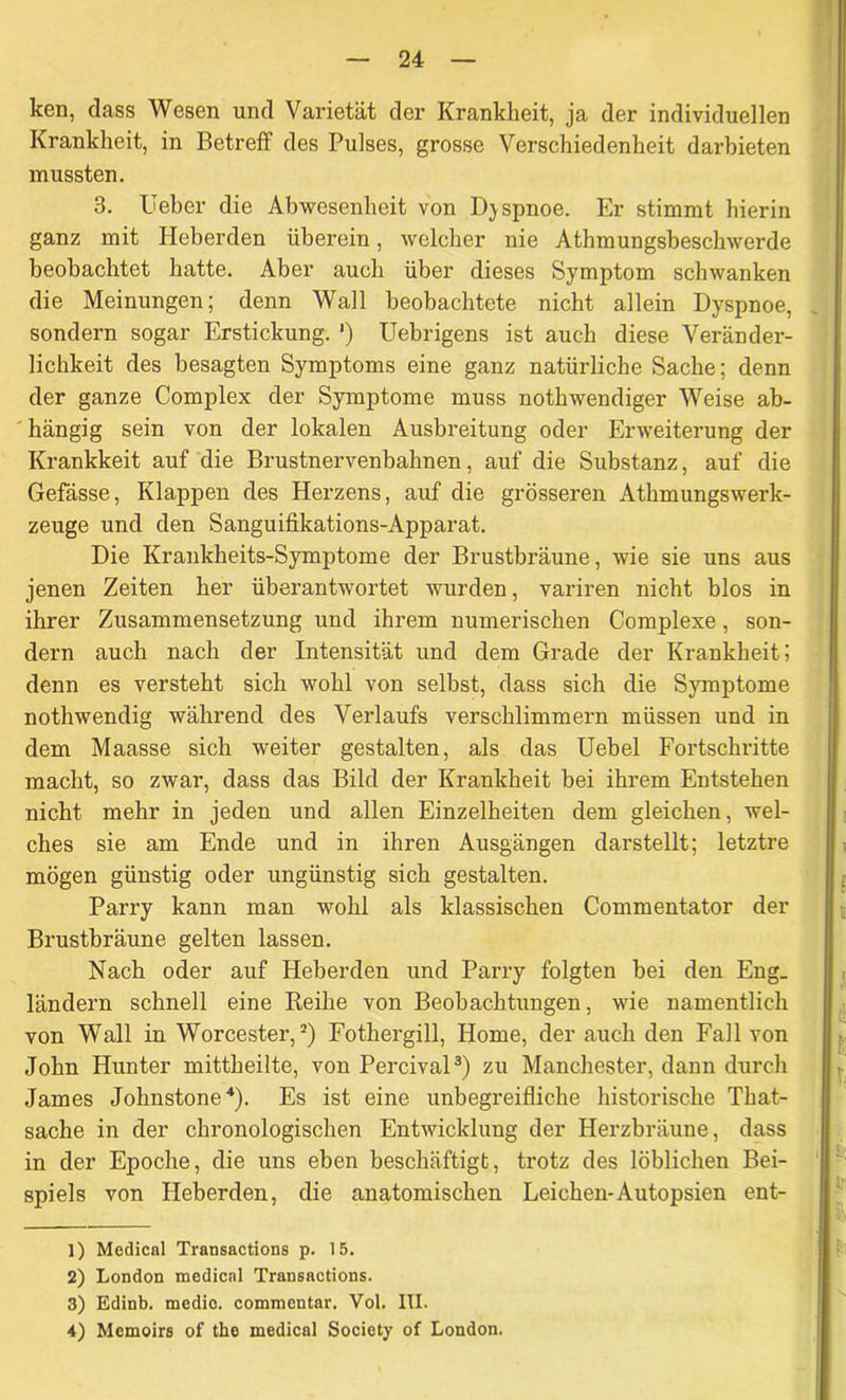 ken, dass Wesen und Varietät der Krankheit, ja der individuellen Krankheit, in Betreff des Pulses, grosse Verschiedenheit darbieten mussten. 3. lieber die Abwesenheit von Dyspnoe. Er stimmt hierin ganz mit Heberden überein, welcher nie Athmungsbeschwerde beobachtet hatte. Aber auch über dieses Symptom schwanken die Meinungen; denn Wall beobachtete nicht allein Dyspnoe, sondern sogar Erstickung. *) Uebrigens ist auch diese Veränder- lichkeit des besagten Symptoms eine ganz natürliche Sache; denn der ganze Complex der Symptome muss nothwendiger Weise ab- hängig sein von der lokalen Ausbreitung oder Erweiterung der Krankkeit auf die Brustnervenbahnen, auf die Substanz, auf die Gefässe, Klappen des Herzens, auf die grösseren Athmungswerk- zeuge und den Sanguifikations-Apparat. Die Krankheits-Symptome der Brustbräune, wie sie uns aus jenen Zeiten her überantwortet wurden, variren nicht blos in ihrer Zusammensetzung und ihrem numerischen Complexe, son- dern auch nach der Intensität und dem Grade der Krankheit; denn es versteht sich wohl von selbst, dass sich die Symptome nothwendig während des Verlaufs verschlimmern müssen und in dem Maasse sich weiter gestalten, als das Uebel Fortschritte macht, so zwar, dass das Bild der Krankheit bei ihrem Entstehen nicht mehr in jeden und allen Einzelheiten dem gleichen, wel- ches sie am Ende und in ihren Ausgängen darstellt; letztre mögen günstig oder ungünstig sich gestalten. Parry kann man wohl als klassischen Commentator der Brustbräune gelten lassen. Nach oder auf Heberden und Parry folgten bei den Eng. ländern schnell eine Keihe von Beobachtungen, wie namentlich von Wall in Worcester,1 2) Fothergill, Home, der auch den Fall von John Hunter mittheilte, von Percival3) zu Manchester, dann durch James Johnstone4). Es ist eine unbegreifliche historische That- sache in der chronologischen Entwicklung der Herzbräune, dass in der Epoche, die uns eben beschäftigt, trotz des löblichen Bei- spiels von Heberden, die anatomischen Leichen-Autopsien ent- 1) Medical Transactions p. 15. 2) London medical Transactions. 3) Edinb. medio, commcntar. Vol. III. 4) Memoirs of the medical Society of London.