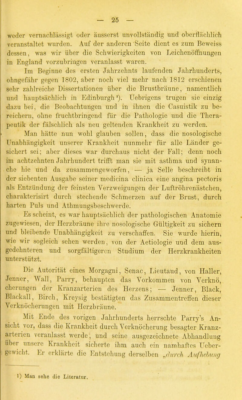 weder vernachlässigt oder äusserst unvollständig und oberflächlich veranstaltet wurden. Auf der anderen Seite dient es zum Reweiss dessen, was wir über die Schwierigkeiten von Leichenöffnungen in England vorzubringen veranlasst waren. Im Beginne des ersten Jahrzehnts laufenden Jahrhunderts, ohngefähr gegen 1802, aber noch viel mehr nach 1812 erschienen sehr zahlreiche Dissertationen über die Brustbräune, namentlich und hauptsächlich in Edinburgh'). Uebrigens trugen sie einzig dazu bei, die Beobachtungen und in ihnen die Casuistik zu be- reichern, ohne fruchtbringend für die Pathologie und die Thera- peutik der fälschlich als neu geltenden Krankheit zu werden, i Man hätte nun wohl glauben sollen, dass die nosologische Unabhängigkeit unserer Krankheit nunmehr für alle Länder ge- sichert sei; aber dieses war durchaus nicht der Fall; denn noch im achtzehnten Jahrhundert trifft man sie mit asthma und synan- che hie und da zusammengeworfen, — ja Seile beschreibt in der siebenten Ausgabe seiner medicina clinica eine angina pectoris als Entzündung der feinsten Verzweigungen der Luftröhrenästchen, charakterisirt durch stechende Schmerzen auf der Brust, durch harten Puls und Athmungsbeschwerde. Es scheint, es war hauptsächlich der pathologischen Anatomie zugewiesen, der Herzbräune ihre nosologische Gültigkeit zu sichern und bleibende Unabhängigkeit zu verschaffen. Sie wurde hierin, wie wir sogleich sehen werden, von der Aetiologie und dem aus- gedehnteren und sorgfältigeren Studium der Herzkrankheiten unterstützt. Die Autorität eines Morgagni, Senac, Lieutaud, von Haller, Jenner, Wall, Parry, behaupten das Vorkommen von Verknö, cherungen der Kranzarterien des Herzens; — Jenner, Black, Blackall, Birch, Kreysig bestätigten das Zusammentreffen dieser Verknöcherungen mit Herzbräune. Mit Ende des vorigen Jahrhunderts herrschte Parry’s An- sicht vor, dass die Krankheit durch Verknöcherung besagter Kranz- arterien veranlasst werde, und seine ausgezeichnete Abhandlung über unsere Krankheit sicherte ihm auch ein namhaftes Ueber- gewicht. Er erklärte die Entstehung derselben „durch Aufhebung l) Man sehe die Literatur.