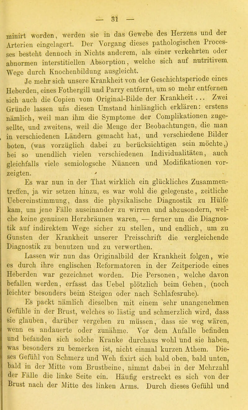 minirt worden, werden sie in das Gewebe des Herzens und der Arterien eingelagert. Der Vorgang dieses pathologischen Pioces- ses besteht dennoch in Nichts anderem, als einer verkehrten oder abnormen interstitiellen Absorption, welche sich auf nutritivem Wege durch Knochenbildung ausgleicht. Je mehr sich unsere Krankheit von der Geschichtsperiode eines Heberden, eines Fothergill und Parry entfernt, um so mehr entfernen sich auch die Copien vom Original-Bilde der Krankheit ... Zwei Gründe lassen uns diesen Umstand hinlänglich erklären: erstens nämlich, weil man ihm die Symptome der Complikationen zuge- sellte, und zweitens, weil die Menge der Beobachtungen, die man , in verschiedenen Ländern gemacht hat, und verschiedene Bilder boten, (was vorzüglich dabei zu berücksichtigen sein möchte,) bei so unendlich vielen verschiedenen Individualitäten, auch gleichfalls viele semiologsche Nüancen und Modifikationen vor- zeigten. * Es war nun in der That wirklich ein glückliches Zusammen- treffen, ja wir setzen hinzu, es war wohl die gelegenste, zeitliche Uebereinstimmung, dass die physikalische Diagnostik zu Hülfe kam, um jene Fälle auseinander zu wirren und abzusondern, wel- che keine genuinen Herzbräunen waren, — ferner um die Diagnos- tik auf indirektem Wege sicher zu stellen, und endlich, um zu Gunsten der Krankheit unserer Preisschrift die vergleichende Diagnostik zu benutzen und zu verwerthen. Lassen wir nun das Originalbild der Krankheit folgen, wie es durch ihre englischen Reformatoren in der Zeitperiode eines Heberden war gezeichnet worden. Die Personen, welche davon befallen werden, erfasst das Uebel plötzlich beim Gehen, (noch leichter besonders beim Steigen oder nach Schlafesruhe). Es packt nämlich dieselben mit einem sehr unangenehmen Gefühle in der Brust, welches so lästig und schmerzlich wird, dass sie glauben, darüber vergehen zu müssen, dass sie weg wären, wenn es andauerte oder zunähme. Vor dem Anfälle befinden und befanden sich solche Kranke durchaus wohl und sie haben, was besonders zu bemerken ist, nicht einmal kurzen Athem. Die- ses Gefühl von Schmerz und Weh fixirt sich bald oben, bald unten, bald in der Mitte vom Brustbeine, nimmt dabei in der Mehrzahl der Fälle die linke Seite ein. Häufig erstreckt es sich von der Brust nach der Mitte des linken Arms. Durch dieses Gefühl und