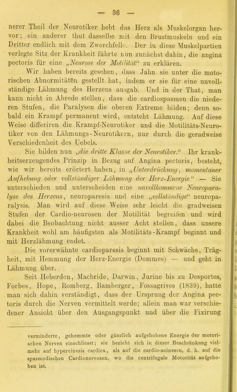 nerer Tlieil der Neurotiker hebt das Herz als Muskelorgan her- vor; ein anderer thut dasselbe mit den Brustmuskeln und ein Dritter endlich mit dem Zwerchfelle. Der in diese Muskelpartien verlegte Sitz der Krankheit führte nun zunächst dahin, die angina pectoris für eine „Neurose der Motilität“ zu erklären. Wir haben bereits gesehen, dass Jahn sie unter die moto- rischen Abnormitäten gestellt hat, indem er sie für eine unvoll- ständige Lähmung des Herzens ausgab. Und in der That, man kann nicht in Abrede stellen, dass die cardiospasraen die niede- ren Stufen, die Paralysen die oberen Extreme bilden; denn so- bald ein Krampf permanent wird, entsteht Lähmung. Auf diese Weise differiren die Ivrampf-Neurotiker und die Motilitäts-Neuro- tiker von den Lähmungs-Neurotikern, nur durch die geradweise Verschiedenheit des Uebels. Sie bilden nun „die dritte Klasse der Neurotiker.“ Ihr krank- heitserzeugendes Prinzip in Bezug auf Angina pectoris, besteht, wie wir bereits erörtert haben, in „Unterdrückung, momentaner Aufhebung oder vollständiger Lähmung der Herz-Energie “ — Sie unterschieden und unterscheiden eine unvollkommene Neuropara- lyse des Herzens, neuroparesis und eine „vollständige“ neuropa- ralysis. Man wird auf diese Weise sehr leicht die gradweisen Stufen der Cardio-neurosen der Motilität begreifen und wird dabei die Beobachtung nicht ausser Acht stellen, dass unsere Krankheit wohl am häufigsten als Motilitäts-Krampf beginnt und mit Herzlähmung endet. Die vorerwähnte cardioparesis beginnt mit Schwäche, Träg- heit, mit Hemmung der Herz-Energie (Dommes) — und geht in Lähmung über. Seit Heberden, Macbride, Darwin, Jurine bis zu Desportes, Forbes, Hope, Romberg, Bamberger, Fossagrives (1839), hatte man sich dahin verständigt, dass der Ursprung der Angina pec- toris durch die Nerven vermittelt werde; allein man war verschie- dener Ansicht über den Ausgangspunkt und über die Fixirung verminderte, gehemmte oder gänzlich aufgehobene Energie der motori- schen Nerven einschliesst; sie bezieht sich in dieser Beschränkung viel- mehr auf hvpercinesis cardica, als auf die cardio-acinesen, d. h. auf die spasmodischen Cardionervosen, wo die centrifugale Motorität aufgeho- ben ist.