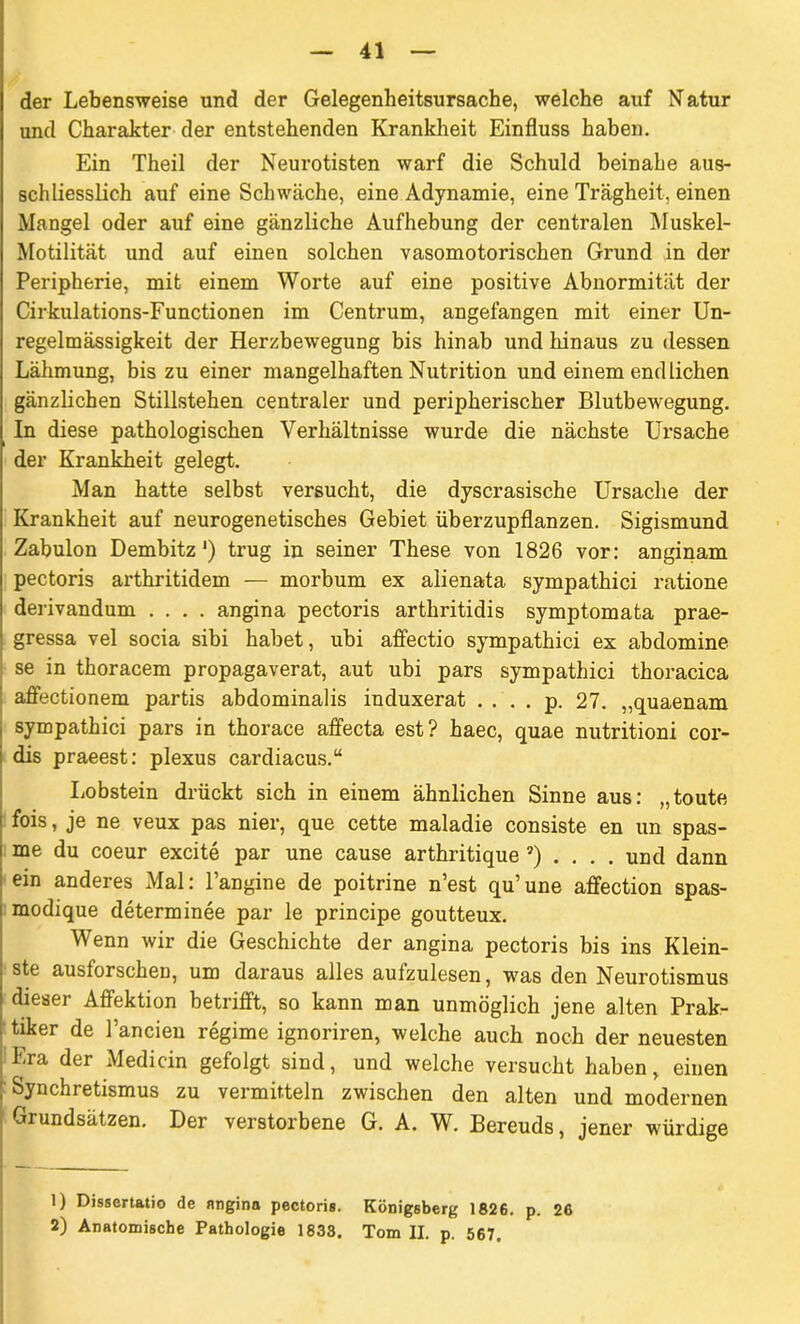 der Lebensweise und der Gelegenheitsursache, welche auf Natur und Charakter der entstehenden Krankheit Einfluss haben. Ein Theil der Neurotisten warf die Schuld beinahe aus- schliesslich auf eine Schwäche, eine Adynamie, eine Trägheit, einen Mangel oder auf eine gänzliche Aufhebung der centralen Muskel- Motilität und auf einen solchen vasomotorischen Grund in der Peripherie, mit einem Worte auf eine positive Abnormität der Cirkulations-Functionen im Centrum, angefangen mit einer Un- regelmässigkeit der Herzbewegung bis hinab und hinaus zu dessen Lähmung, bis zu einer mangelhaften Nutrition und einem endlichen gänzlichen Stillstehen centraler und peripherischer Blutbewegung. In diese pathologischen Verhältnisse wurde die nächste Ursache der Krankheit gelegt. Man hatte selbst versucht, die dyscrasische Ursache der Krankheit auf neurogenetisches Gebiet überzupflanzen. Sigismund Zabulon Dembitz') trug in seiner These von 1826 vor: anginam pectoris arthritidem — morbum ex alienata sympathici ratione derivandum .... angina pectoris arthritidis symptomata prae- gressa vel socia sibi habet, ubi affectio sympathici ex abdomine se in thoracem propagaverat, aut ubi pars sympathici thoracica affectionem partis abdominalis induxerat .... p. 27. „quaenam sympathici pars in thorace affecta est? haec, quae nutritioni cor- dis praeest: plexus cardiacus.“ Lobstein drückt sich in einem ähnlichen Sinne aus: „toute fois, je ne veux pas nier, que cette maladie consiste en un spas- me du coeur excite par une cause arthritique ®) .... und dann ein anderes Mal: l’angine de poitrine n’est qu’une affection spas- modique determinee par le principe goutteux. Wenn wir die Geschichte der angina pectoris bis ins Klein- ste ausforschen, um daraus alles aulzulesen, was den Neurotismus dieser Affektion betrifft, so kann man unmöglich jene alten Prak- tiker de Fanden regime ignoriren, welche auch noch der neuesten Era der Medicin gefolgt sind, und welche versucht haben, einen Synchretismus zu vermitteln zwischen den alten und modernen Grundsätzen. Der verstorbene G. A. W. Bereuds, jener würdige 1) Dissertatio de angina pectoris. Königsberg 1826. p. 26 2) Anatomische Pathologie 1833. Tom II. p. 567.