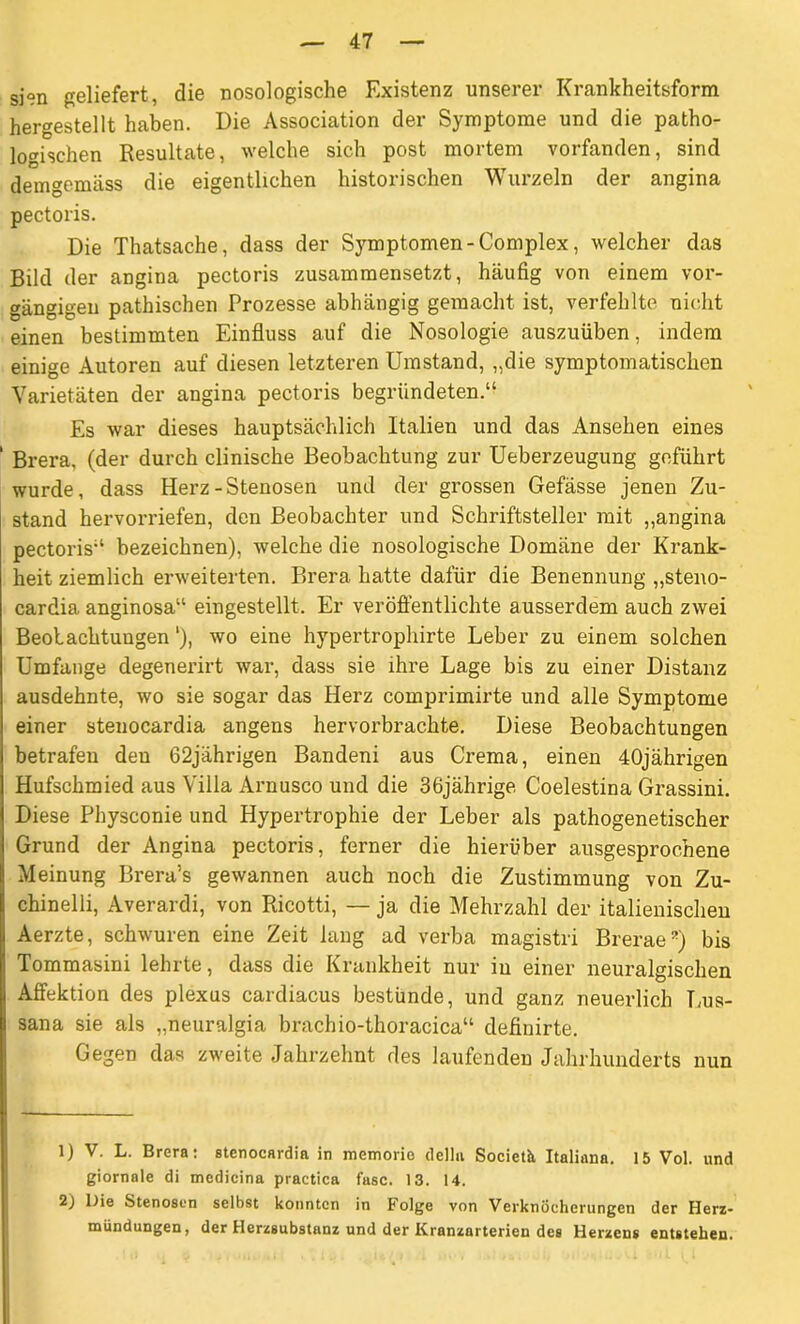 si°n geliefert, die nosologische Existenz unserer Krankheitsform her^estellt haben. Die Association der Symptome und die patho- logischen Resultate, welche sich post mortem vorfanden, sind demgemäss die eigentlichen historischen Wurzeln der angina pectoris. Die Thatsache, dass der Symptomen-Complex, welcher das Bild der angina pectoris zusammensetzt, häufig von einem vor- gängigen pathischen Prozesse abhängig gemacht ist, verfehlte nicht einen bestimmten Einfluss auf die Nosologie auszuüben, indem einige Autoren auf diesen letzteren Umstand, „die symptomatischen Varietäten der angina pectoris begründeten.“ Es war dieses hauptsächlich Italien und das Ansehen eines Brera, (der durch clinische Beobachtung zur Ueberzeugung geführt wurde, dass Herz-Stenosen und der grossen Gefässe jenen Zu- stand hervorriefen, den Beobachter und Schriftsteller mit „angina pectoris“ bezeichnen), welche die nosologische Domäne der Krank- heit ziemlich erweiterten. Brera hatte dafür die Benennung „steno- cardia anginosa“ eingestellt. Er veröffentlichte ausserdem auch zwei Beobachtungen'), wo eine hypertrophirte Leber zu einem solchen Umfange degenerirt war, dass sie ihre Lage bis zu einer Distanz ausdehnte, wo sie sogar das Herz comprimirte und alle Symptome einer stenocardia angens hervorbrachte. Diese Beobachtungen betrafen den 62jährigen Bandeni aus Crema, einen 40jährigen Hufschmied aus Villa Arnusco und die 36jährige Coelestina Grassini. Diese Physconie und Hypertrophie der Leber als pathogenetischer Grund der Angina pectoris, ferner die hierüber ausgesprochene Meinung Brera’s gewannen auch noch die Zustimmung von Zu- chinelli, Averardi, von Ricotti, — ja die Mehrzahl der italienischen Aerzte, schwuren eine Zeit lang ad verba magistri Brerae’) bis Tommasini lehrte, dass die Krankheit nur in einer neuralgischen Affektion des plexus cardiacus bestünde, und ganz neuerlich Lus- sana sie als „neuralgia brachio-thoracica“ definirte. Gegen das zweite Jahrzehnt des laufenden Jahrhunderts nun 1) V. L. Brera: stenocardia in memorio della Societh Italiana. 15 Vol. und giornale di mcdicina practica fase. 13. 14. 2) Die Stenosen selbst konnten in Folge von Verknöcherungen der Herz- mündungen, der Herzsubstanz und der Kranzarterien des Herzens entstehen.