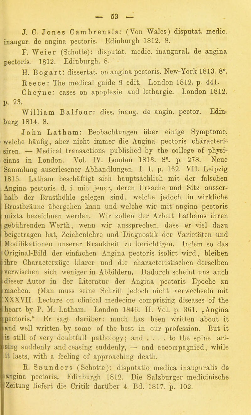 J. C. Jones Cambrensis: (Von Wales) disputat. medic. inaugur. de angina pectoris. Edinburgh 1812. 8. F. Weier (Schotte): disputat. medic. inaugural. de angina pectoris. 1812. Edinburgh. 8. H. Bogart: dissertat. on angina pectoris. New-York 1813. 8°. Reece: The medical guide 9 edit. London 1812. p. 441. Cheyn e: cases ou apoplexie and lethargie. London 1812. p. 23. William Balfour: diss. inaug. de angin. pector. Edin- burg 1814. 8. John Latham: Beobachtungen über einige Symptome, 1 welche häufig, aber nicht immer die Angina pectoris characteri- siren. — Medical transactions published by the College of physi- cians in London. Yol. IV. London 1813. 8°. p. 278. Neue Sammlung auserlesener Abhandlungen. I. 1. p. 162. VII. Leipzig 1815. Latham beschäftigt sich hauptsächlich mit der falschen Angina pectoris d. i. mit jener, deren Ursache und Sitz ausser- halb der Brusthöhle gelegen sind, welche jedoch in wirkliche Brustbräune übergehen kann und welche wir mit angina pectoris mixta bezeichnen werden. Wir zollen der Arbeit Lathams ihren gebührenden Werth, wenn wir aussprechen, dass er viel dazu beigetragen hat, Zeichenlehre und Diagnostik der Varietäten und Modifikationen unserer Krankheit zu berichtigen. Indem so das Original-Bild der einfachen Angina pectoris isolirt wird, bleiben ihre Characterzüge klarer und die characteristischen derselben verwischen sich -weniger in Abbildern. Dadurch scheint uns auch dieser Autor in der Literatur der Angina pectoris Epoche zu machen. (Man muss seine Schrift jedoch nicht verwechseln mit XXXVII. Lecture on clinical medecine comprising diseases of the heart by P. M. Latham. London 1846. II. Vol. p. 361. „Angina pectoris.“ Er sagt darüber: much has been written about it and well written by some of the best in our profession. But it is still of very doubtfull pathology; and . . . . to the spine ari- sing suddenly and ceasing sucklenly, — and accompagnied, while it lasts, with a feeling of approaching death. R. Saunders (Schotte): disputatio medica inauguralis de angina pectoris. Edinburgh 1812. Die Salzburger medicinische Zeitung liefert die Critik darüber 4. Bd. 1817. p. 102.