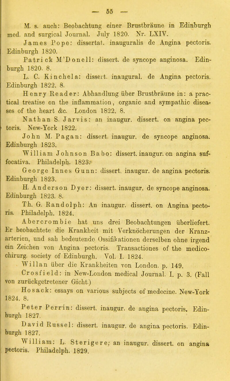 M. s. auch: Beobachtung einer Brustbräune in Edinburgh med. and surgical Journal. July 1820. Nr. LXIV. James Pope: dissertat. inauguralis de Angina pectoris. Edinburgh 1820. Patrick M’Donell: dissert. de syncope anginosa. Edin- burgh 1820. 8. L. C. Kinchela: dissert. inaugural. de Angina pectoris. Edinburgh 1822. 8. Henry Reader: Abhandlung über Brustbräune in: a prac- tical treatise on the inflammation, organic and Sympathie disea- ses of the heart &c. London 1822. 8. Nathan S. Jarvis: an inaugur. dissei*t. on angina pec- toris. New-York 1822. John M. Pagan: dissert. inaugur. de syncope anginosa. Edinburgh 1823. William Johnson Babo: dissert. inaugur. on angina suf- focativa. Philadelph. 1823. George Innes Gunn: dissert. inaugur. de angina pectoris. Edinburgh 1823. H. Anderson Dyer: dissert. inaugur. de syncope anginosa. Edinburgh 1823. 8. Th. G. Randolph: An inaugur. dissert. on Angina pecto- ris. Philadelph. 1824. Abercrombie hat uns drei Beobachtungen überliefert. Er beobachtete die Krankheit mit Verknöcherungen der Kranz- arterien, und sah bedeutende Ossifikationen derselben ohne irgend ein Zeichen von Angina pectoris. Transactiones of the medico- chirurg. society of Edinburgh. Vol. I. 1824. Willan über die Krankheiten von London, p. 149. Crosfield: in New-London medical Journal. I. p. 3. (Fall von zurückgetretener Gicht.) Ho sack: essays on various subjects of medecine. New-York 1824. 8. Peter Perrin: dissert. inaugur. de angina pectoris. Edin- burgh 1827. David Rüssel: dissert. inaugur. de angina pectoris. Edin- burgh 1827. William: L. feterigere; an inaugur. dissert. on angina | pectoris. Philadelph. 1829.