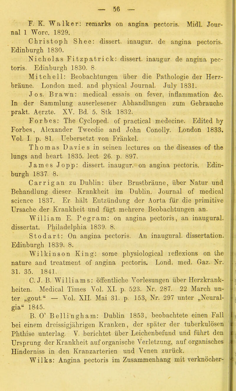 F. K. Walker: remarks on angina pectoris. Midi. Jour- nal 1 Worc. 1829. Christoph Shee: dissert. inaugur. de angina pectoris. Edinburgh 1830. Nicholas Fitzpatrick: dissert. inaugur de angina pec- toris. Edinburgh 1830. 8. Mitchell: Beobachtungen über die Pathologie der Herz- bräune. London med. and physical Journal. July 1831. Jos. Brawn: medical essais on fever, inflammation &c. In der Sammlung auserlesener Abhandlungen zum Gebrauche prakt. Aerzte. XV. Bd. 5. Stk 1832. Forbes: The Cycloped. of practical medecine. Edited by Forbes, Alexander Tweedie and John Conolly. London 1833. Vol. I. p. 81. Uebersetzt von Frankel. Thomas Davies in seinen lectures on the diseases of the lungs and heart. 1835. lect 26. p. 897. James Jopp: dissert. inaugur. on angina pectoris. Edin- burgh 1837. 8. Carrigan zu Dublin: über Brustbräune, über Natur und Behandlung dieser Krankheit im Dublin. Journal of medical Science 1837. Er hält Entzündung der Aorta für die primitive Ursache der Krankheit und fügt mehrere Beobachtungen an. William E. Pegram: on angina pectoris, an inaugural. dissertat. Philadelphia 1839. 8. Stodart: On angina pectoris. An inaugural. dissertation. Edinburgh 1839. 8. Wilkinson King: sorae physiological ieflexions on the nature and treatment of angina pectoris. Lond. med. Gaz. Nr. 31. 35. 1841. C. J. B. Williams: öffentliche Vorlesungen über Herzkrank- heiten. Medical Times Vol. XI. p. 523. Nr. 287. 22 March un- ter „gout.“ — Vol. XII. Mai 31. p. 153, Nr. 297 unter „Neural- gia“ 1845. B. 0’ Bellingham: Dublin 1853, beobachtete einen Fall hei einem dreissigjährigen Kranken, der später der tuberkulösen Phthise unterlag. V. berichtet über Leichenbefund und führt den Ursprung der Krankheit auf organische Verletzung, auf organisches Hinderniss in den Kranzarterien und Venen zurück. Wilks: Angina pectoris im Zusammenhang mit verknöcher-