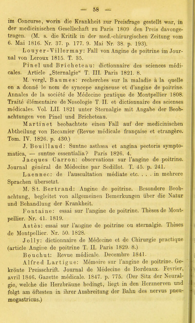 im Concurse, worin die Krankheit zur Preisfrage gestellt war, in der medicinischen Gesellschaft zu Paris 1809 den Preis davonge- tragen. (M. s. die Kritik in der med.-chirurgischen Zeitung vom 6. Mai 1816. Nr. 37. p. 177. 9. Mai Nr. 38. p. 193). Louyer-Villermay: Fall von Angine de poitrine im Jour- nal von Leroux 1815. T. 35. Pinel und Bricheteau: dictionnaire des Sciences medi- cales. Article „Sternalgie“ T. III. Paris 1821. 8. M. vergl. Baumes: recherches sur la maladie ä la quelle on a donne le nom de syncope angineuse et d’angine de poitrine. Annales de la societe de Medecine pratique de Montpellier 1808. Traite elementaire de Nosologie T. II. et dictionnaire des scienses medicales. Vol. LII. 1821 unter Sternalgie mit Angabe der Beob- achtungen von Pinel und Bricheteau. Martinet beobachtete einen Fall auf der medicinischen Abtheilung von Recamier (Revue medicale frangaise et etrangere. Tom. IV. 1826. p. 430.) J. Bouillaud: Suntne asthma et angina pectoris sympto- matica, — suntne essentialia? Paris 1826. 4. Jacques Carron: observations sur l’angine de poitrine. Journal general de Medecine par Sedillot. T. 45. p. 241. Laennec: de l’auscultation mediate etc. ... in mehrere Sprachen übersetzt. M. St. Bertrand: Angine de poitrine. Besondere Beob- achtung, begleitet von allgemeinen Bemerkungen über die Natur und Behandlung der Krankheit. Fontaine: essai sur Pangine de poitrine. Theses de Mont- pellier. Nr. 41. 1819. Astes: essai sur l’angine de poitrine ou sternalgie. Theses de Montpellier. Nr. 50. 1828. J o 11 y: dictionnaire de Medecine et de Chirurgie practique (article Angine de poitrine T. II. Paris 1829. 8.) Bouchut: Revue medicale. Decembre 1841. A1 fre d Lartigue: Memoire sur Pangine de poitrine. Ge- krönte Preisschrift. Journal de Medecine de Bordeaux. Fevrier, avril 1846. Gazette medicale. 1847. p. 775. (Der Sitz der Neural- gie, welche die Herzbräune bedingt, liegt in den Herznerven und folgt am öftesten in ihrer Ausbreitung der Balm des nervus pneu- mogastricus.)