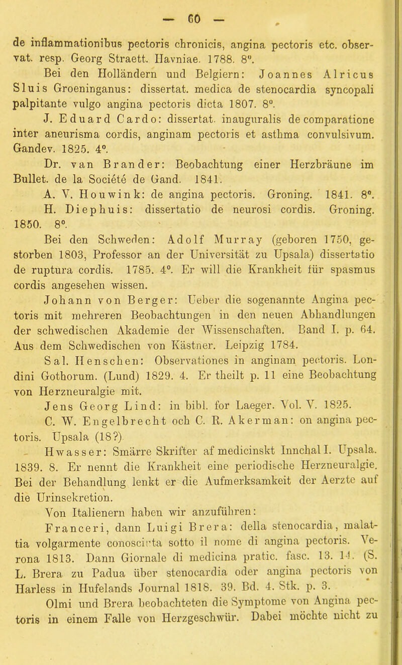 CO de inflammationibus pectoris chronicis, angina pectoris etc. obser- vat. resp. Georg Straett. Ilavniae. 1788. 8. Bei den Holländern und Belgiern: Joannes Alricus Sluis Groeninganus: dissertat. medica de stenocardia syncopali palpitante vulgo angina pectoris dicta 1807. 8°. J. Eduard Cardo: dissertat. inauguralis de comparatione inter aneurisma cordis, anginam pectoris et asthma convulsivum. Gandev. 1825. 4°. Dr. van Brander: Beobachtung einer Herzbräune im Bullet, de la Societe de Gand. 1841. A. V. Houwink: de angina pectoris. Groning. 1841. 8°. H. Diepbuis: dissertatio de neurosi cordis. Groning. 1850. 8° Bei den Schweden: Adolf Murray (geboren 1750, ge- storben 1803, Professor an der Universität zu Upsala) dissertatio de ruptura cordis. 1785. 4°. Er will die Krankheit für spasmus cordis angesehen wissen. Johann von Berger: Ueber die sogenannte Angina pec- toris mit mehreren Beobachtungen in den neuen Abhandlungen der schwedischen Akademie der Wissenschaften. Band I. p. 64. Aus dem Schwedischen von Kästner. Leipzig 1784. Sal. II en sehen: Observationes in anginam pectoris. Lon- dini Gothorum. (Lund) 1829. 4. Er theilt p. 11 eine Beobachtung von Herzneuralgie mit. Jens Georg Lind: in bibl. for Laeger. Vol. V. 1825. C. W. Engelbrecht och C. R. Akerman: on angina pec- toris. Upsala (18?) Hwasser: Smärre Skrifter af medicinskt Innchall. Upsala. 1839. 8. Er nennt die Krankheit eine periodische Herzneuralgie. Bei der Behandlung lenkt er die Aufmerksamkeit der Aerzte auf die Urinsekretion. Von Italienern haben wir anzuführen: Franceri, dann Luigi Brera: della stenocardia, malat- tia volgarmente conoscirta sotto il nome di angina pectoris. Ve- rona 1813. Dann Giornale di medicina pratic. läse. 13. 1!. (ö. L. Brera zu Padua über stenocardia oder angina pectoris von Ilarless in Hufelands Journal 1818. 39. Bd. 4. Stk. p. 3. Olmi und Brera beobachteten die Symptome von Angina pec- toris in einem Falle von Herzgeschwür. Dabei möchte nicht zu