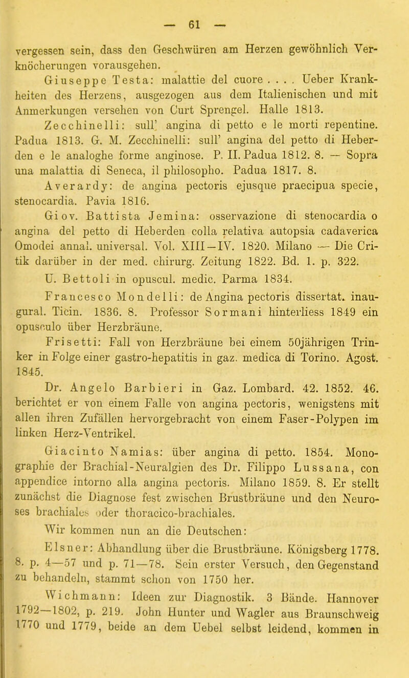 vergessen sein, dass den Geschwüren am Herzen gewöhnlich Ver- knöcherungen vorausgehen. Giuseppe Testa: malattie del cuore .... Ueber Krank- heiten des Herzens, ausgezogen aus dem Italienischen und mit Anmerkungen versehen von Gurt Sprengel. Halle 1813. Zecchinelli: sull’ angina di petto e le morti repentine. Padua 1813. G. M. Zecchinelli: sull’ angina del petto di Heber- den e le analoghe forme anginöse. P. II. Padua 1812. 8. — Sopra una malattia di Seneca, il philosopho. Padua 1817. 8. Averardy: de angina pectoris ejusque praecipua specie, stenocardia. Pavia 1816. Giov. Battista Jemina: osservazione di stenocardia o angina del petto di Heberden colla relativa autopsia cadaverica Omodei annal. universal. Vol. XIII —IV. 1820. Milano — Die Cri- tik darüber in der med. chirurg. Zeitung 1822. Bd. 1. p. 322. U. Bettoli in opuscul. medic. Parma 1834. Francesco Mondelli: de Angina pectoris dissertat. inau- gural. Ticin. 1836. 8. Professor Sormani hinterliess 1849 ein opuseulo über Herzbräune. Frisetti: Fall von Herzbräune bei einem 50jährigen Trin- ker in Folge einer gastro-hepatitis in gaz. medica di Torino. Agost. 1845. Dr. Angelo Bar bi er i in Gaz. Lombard. 42. 1852. 46. berichtet er von einem Falle von angina pectoris, wenigstens mit allen ihren Zufällen hervorgebracht von einem Faser-Polypen im linken Herz-Ventrikel. Giacinto Namias: über angina di petto. 1854. Mono- graphie der Brachial-Neuralgien des Dr. Filippo Lussana, con appendice intorno alla angina pectoris. Milano 1859. 8. Er stellt zunächst die Diagnose fest zwischen Brustbräune und den Neuro- ses brachiales oder thoracico-brachiales. Wir kommen nun an die Deutschen: Eisner: Abhandlung über die Brustbräune. Königsberg 1778. 8* P- 4—57 und p. 71 — 78. Sein erster Versuch, den Gegenstand zu behandeln, stammt schon von 1750 her. Wichmann: Ideen zur Diagnostik. 3 Bände. Hannover 1802, p. 219. John Hunter und Wagler aus Braunschweig 1770 und 1779, beide an dem Uebel selbst leidend, kommen in