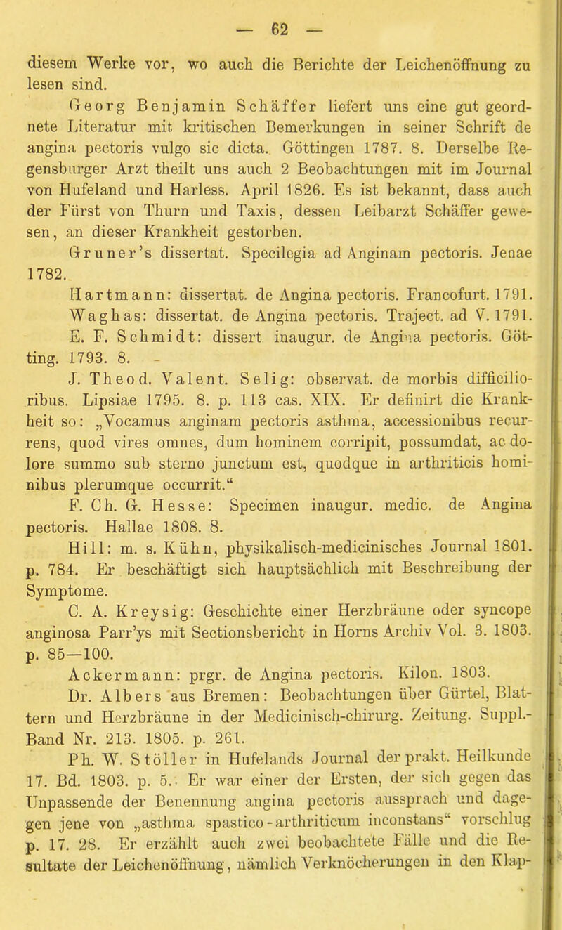 diesem Werke vor, wo auch die Berichte der Leichenöffnung zu lesen sind. Georg Benjamin Schaffer liefert uns eine gut geord- nete Literatur mit kritischen Bemerkungen in seiner Schrift de angina pectoris vulgo sic dicta. Göttingen 1787. 8. Derselbe Re- gensburger Arzt theilt uns auch 2 Beobachtungen mit im Journal von Hufeland und Harless. April 1826. Es ist bekannt, dass auch der Fürst von Thurn und Taxis, dessen Leibarzt Schaffer gewe- sen, an dieser Krankheit gestorben. Grüner’s dissertat. Specilegia ad Anginam pectoris. Jenae 1782. Hartmann: dissertat. de Angina pectoris. Francofurt. 1791. Waghas: dissertat. de Angina pectoris. Traject. ad V. 1791. E. F. Schmidt: dissert inaugur. de Angina pectoris. Got- ting. 1793. 8. - J. Theod. Valent. Selig: observat. de morbis difficilio- ribus. Lipsiae 1795. 8. p. 113 cas. XIX. Er definirt die Krank- heit so: „Vocamus anginam pectoris asthma, accessionibus recur- rens, quod vires omnes, dum hominem corripit, possumdat, ac do- lore summo sub sterno junctum est, quodque in arthriticis horai- nibus plerumque occurrit.“ F. Ch. G. Hesse: Specimen inaugur. medic. de Angina pectoris. Hallae 1808. 8. Hill: m. s. Kühn, physikalisch-medicinisches Journal 1801. p. 784. Er beschäftigt sich hauptsächlich mit Beschreibung der Symptome. C. A. Kreysig: Geschichte einer Herzbräune oder syncope anginosa Parr’ys mit Sectionsbericht in Horns Archiv Vol. 3. 1803. p. 85—100. Ackermann: prgr. de Angina pectoris. Kilon. 1803. Dr. Alb er s aus Bremen: Beobachtungen über Gürtel, Blat- tern und Herzbräune in der Mcdicinisch-chirurg. Zeitung. Suppl- Band Nr. 213. 1805. p. 261. Ph. W. S toller in Hufelands Journal der prakt. Heilkunde 17. Bd. 1803. p. 5.. Er war einer der Ersten, der sich gegen das Unpassende der Benennung angina pectoris aussprach und dage- gen jene von „asthma spastico -arthriticum inconstans vorschlug p. 17. 28. Er erzählt auch zwei beobachtete Fälle und die Re- sultate der Leichenöffnung, nämlich Verknöcherungen in den Klap-