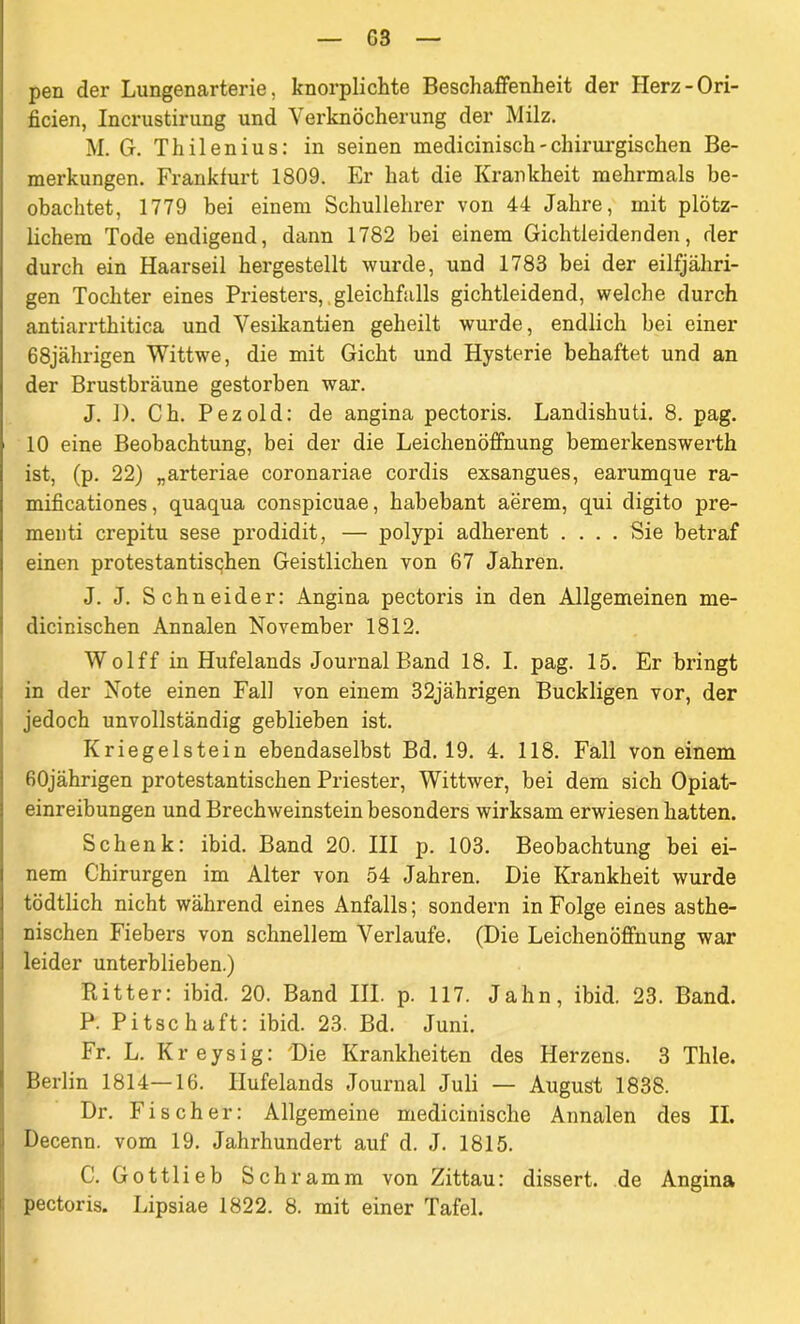 G3 pen der Lungenarterie, knorplichte Beschaffenheit der Herz-Ori- ficien, Incrustirung und Verknöcherung der Milz. M. G. Thilenius: in seinen medicinisch - chirurgischen Be- merkungen. Frankfurt 1809. Er hat die Krankheit mehrmals be- obachtet, 1779 bei einem Schullehrer von 44 Jahre, mit plötz- lichem Tode endigend, dann 1782 bei einem Gichtleidenden, der durch ein Haarseil hergestellt wurde, und 1783 bei der eilfjähri- gen Tochter eines Priesters, gleichfalls gichtleidend, welche durch antiarrthitica und Vesikantien geheilt wurde, endlich bei einer 68jährigen Wittwe, die mit Gicht und Hysterie behaftet und an der Brustbräune gestorben war. J. 1). Ch. Pezold: de angina pectoris. Landishuti. 8. pag. 10 eine Beobachtung, bei der die Leichenöffnung bemerkenswerth ist, (p. 22) „arteriae coronariae cordis exsangues, earumque ra- mificationes, quaqua conspicuae, habebant aerem, qui digito pre- menti crepitu sese prodidit, — polypi adherent .... Sie betraf einen protestantisqhen Geistlichen von 67 Jahren. J. J. Schneider: Angina pectoi’is in den Allgemeinen me- dicinischen Annalen November 1812. Wolff in Hufelands Journal Band 18. I. pag. 15. Er bringt in der Note einen Fall von einem 32jährigen Buckligen vor, der jedoch unvollständig geblieben ist. Kriegeistein ebendaselbst Bd. 19. 4. 118. Fall von einem 60jährigen protestantischen Priester, Wittwer, bei dem sich Opiat- einreibungen und Brechweinstein besonders wirksam erwiesen hatten. Schenk: ibid. Band 20. III p. 103. Beobachtung bei ei- nem Chirurgen im Alter von 54 Jahren. Die Krankheit wurde tödtlich nicht während eines Anfalls; sondern in Folge eines asthe- nischen Fiebers von schnellem Verlaufe. (Die Leichenöffnung war leider unterblieben.) Ritter: ibid. 20. Band III. p. 117. Jahn, ibid. 23. Band. P. Pitschaft: ibid. 23. Bd. Juni. Fr. L. Kreysig: Die Krankheiten des Herzens. 3 Thle. Berlin 1814—16. Ilufelands Journal Juli — August 1838. Dr. Fischer: Allgemeine medicinische Annalen des II. Decenn. vom 19. Jahrhundert auf d. J. 1815. C. Gottlieb Schramm von Zittau: dissert. de Angina