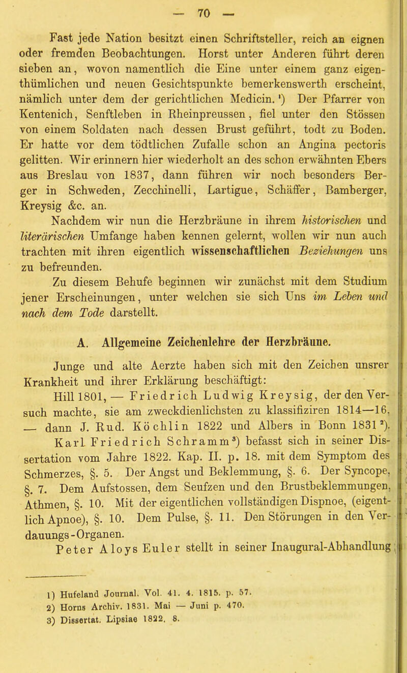 Fast jede Nation besitzt einen Schriftsteller, reich an eignen oder fremden Beobachtungen. Horst unter Anderen führt deren sieben an, wovon namentlich die Eine unter einem ganz eigen- tümlichen und neuen Gesichtspunkte bemerkenswert erscheint, nämlich unter dem der gerichtlichen Medicin.') Der Pfarrer von Kentenich, Senftleben in Rheinpreussen, fiel unter den Stössen von einem Soldaten nach dessen Brust geführt, todt zu Boden. Er hatte vor dem tödtlichen Zufalle schon an Angina pectoris gelitten. Wir erinnern hier wiederholt an des schon erwähnten Ebers aus Breslau von 1837, dann führen wir noch besonders Ber- ger in Schweden, Zecchinelli, Lartigue, Schäffer, Bamberger, Kreysig &c. an. Nachdem wir nun die Herzbräune in ihrem historischen und literarischen Umfange haben kennen gelernt, wollen wir nun auch trachten mit ihren eigentlich wissenschaftlichen Beziehungen uns zu befreunden. Zu diesem Behufe beginnen wir zunächst mit dem Studium jener Erscheinungen, unter welchen sie sich Uns im Leien und nach dem Tode darstellt. A. Allgemeine Zeichenlehre der Herzbräune. Junge und alte Aerzte haben sich mit den Zeichen unsrer Krankheit und ihrer Erklärung beschäftigt: Hill 1801,— Friedrich Ludwig Kreysig, derdenVer- such machte, sie am zweckdienlichsten zu klassifiziren 1814—16. dann J. Rud. Köchlin 1822 und Albers in Bonn 1831*). Karl Friedrich Schramm1 2 3) befasst sich in seiner Dis- sertation vom Jahre 1822. Kap. II. p. 18. mit dem Symptom des Schmerzes, §. 5. Der Angst und Beklemmung, §. 6. Der Syncope. §. 7. Dem Aufstossen, dem Seufzen und den Brustbeklemmungen, Athmen, §. 10. Mit der eigentlichen vollständigen Dispnoe, (eigent- lich Apnoe), §. 10. Dem Pulse, §.11. Den Störungen in den Ver- dauungs-Organen. Peter Aloys Euler stellt in seiner Inaugural-Abhandlung 1) Hufeland Journal. Vol. 41. 4. 1815. p. 57. 2) Horns Archiv. 1831. Mai — Juni p. 470. 3) Dissortat. Lipsiae 1822. 8.