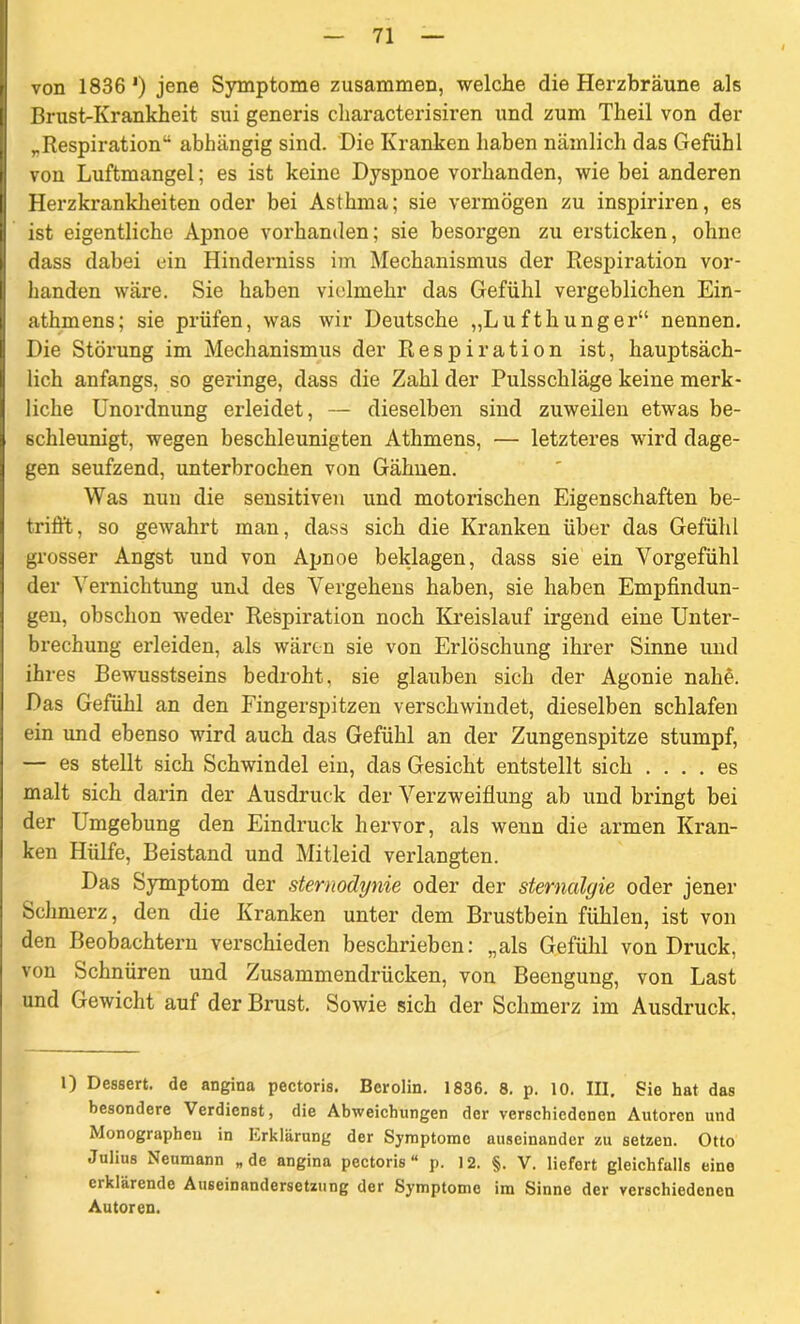 von 1836 *) jene Symptome zusammen, welche die Herzbräune als Brust-Krankheit sui generis characterisiren und zum Theil von der „Respiration“ abhängig sind. Die Kranken haben nämlich das Gefühl von Luftmangel; es ist keine Dyspnoe vorhanden, wie bei anderen Herzkrankheiten oder bei Asthma; sie vermögen zu inspiriren, es ist eigentliche Apnoe vorhanden; sie besorgen zu ersticken, ohne dass dabei ein Hinderniss im Mechanismus der Respiration vor- handen wäre. Sie haben vielmehr das Gefühl vergeblichen Ein- athmens; sie prüfen, was wir Deutsche „Lufthunger“ nennen. Die Störung im Mechanismus der Respiration ist, hauptsäch- lich anfangs, so geringe, dass die Zahl der Pulsschläge keine merk- liche Unordnung erleidet, — dieselben sind zuweilen etwas be- schleunigt, wegen beschleunigten Athmens, — letzteres wird dage- gen seufzend, unterbrochen von Gähnen. Was nun die sensitiven und motorischen Eigenschaften be- trifft, so gewahrt man, dass sich die Kranken über das Gefühl grosser Angst und von Apnoe beklagen, dass sie ein Vorgefühl der Vernichtung und des Vergehens haben, sie haben Empfindun- gen, obschon weder Respiration noch Kreislauf irgend eine Unter- brechung erleiden, als wären sie von Erlöschung ihrer Sinne und ihres Bewusstseins bedroht, sie glauben sich der Agonie nahA Das Gefühl an den Fingerspitzen verschwindet, dieselben schlafen ein und ebenso wird auch das Gefühl an der Zungenspitze stumpf, — es stellt sich Schwindel ein, das Gesicht entstellt sich .... es malt sich darin der Ausdruck der Verzweiflung ab und bringt bei der Umgebung den Eindruck hervor, als wenn die armen Kran- ken Hülfe, Beistand und Mitleid verlangten. Das Symptom der sternodynie oder der sternalgie oder jener Schmerz, den die Kranken unter dem Brustbein fühlen, ist von den Beobachtern verschieden beschrieben: „als Gefühl von Druck, von Schnüren und Zusammendrücken, von Beengung, von Last und Gewicht auf der Brust. Sowie sich der Schmerz im Ausdruck. 1) Dessert, de angina pectoris. Bcrolin. 1836. 8. p. 10. III. Sie hat das besondere Verdienst, die Abweichungen der verschiedenen Autoren und Monographeu in Erklärung der Symptome auseinander zu setzen. Otto Julius Neumann „de angina pectoris“ p. 12. §. V. liefert gleichfalls eine eiklärende Auseinandersetzung der Symptome im Sinne der verschiedenen Autoren.