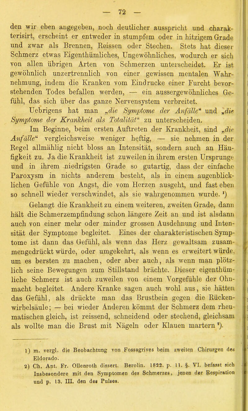 den wir eben angegeben, noch deutlicher ausspricht und charak- terisirt, erscheint er entweder in stumpfem oder in hitzigem Grade und zwar als Brennen, Reissen oder Stechen. Stets hat dieser Schmerz etwas Eigenthümliches, Ungewöhnliches, wodurch er sich von allen übrigen Arten von Schmerzen unterscheidet. Er ist gewöhnlich unzertrennlich von einer gewissen mentalen Wahr- nehmung, indem die Kranken vom Eindrücke einer Furcht bevor- stehenden Todes befallen werden, — ein aussergewöhnliches Ge- fühl, das sich über das ganze Nervensystem verbreitet. Uebrigens hat man „die Symptome der Anfälleu und „die Symptome der Krankheit als Totalität“ zu unterscheiden. Im Beginne, beim ersten Auftreten der Krankheit, sind „die Anfälle“ vergleichsweise weniger heftig, — sie nehmen in der Regel allmählig nicht bloss an Intensität, sondern auch an Häu- figkeit zu. Ja die Krankheit ist zuweilen in ihrem ersten Ursprünge und in ihrem niedrigsten Grade so gutartig, dass der einfache Paroxysm in nichts anderem besteht, als in einem augenblick- lichen Gefühle von Angst, die vom Herzen ausgeht, und fast eben so schnell wieder verschwindet, als sie wahrgenommen wurde. ‘) Gelangt die Krankheit zu einem weiteren, zweiten Grade, dann hält die Schmerzempfindung schon längere Zeit an und ist alsdann auch von einer mehr oder minder grossen Ausdehnung und Inten- sität der Symptome begleitet. Eines der charakteristischen Symp- tome ist dann das Gefühl, als wenn das Herz gewaltsam zusam- mengedrückt würde, oder umgekehrt, als wenn es erweitert würde, um es bersten zu machen, oder aber auch, als wenn man plötz- lich seine Bewegungen zum Stillstand brächte. Dieser eigenthüm- liche Schmerz ist auch zuweilen von einem Vorgefühle der Ohn- macht begleitet. Andere Kranke sagen auch wohl aus, sie hätten das Gefühl, als drückte man das Brustbein gegen die Rücken- wirbelsäule; — bei wieder Anderen kömmt der Schmerz dem rheu- matischen gleich, ist reissend, schneidend oder stechend, gleichsam als wollte man die Brust mit Nägeln oder Klauen martern a). 1) m. vergl. die Beobachtung von Fossagrives beim zweiten Chirurgen des Eldorado. 2) Ch. Ant. Fr. Ollenroth dissert. Berolin. 1822. p. 11. §. VI. befasst sich Insbesondere mit den Symptomen des Schmerzes, jenen der Respiration und p. 13. III. den des Pulses.