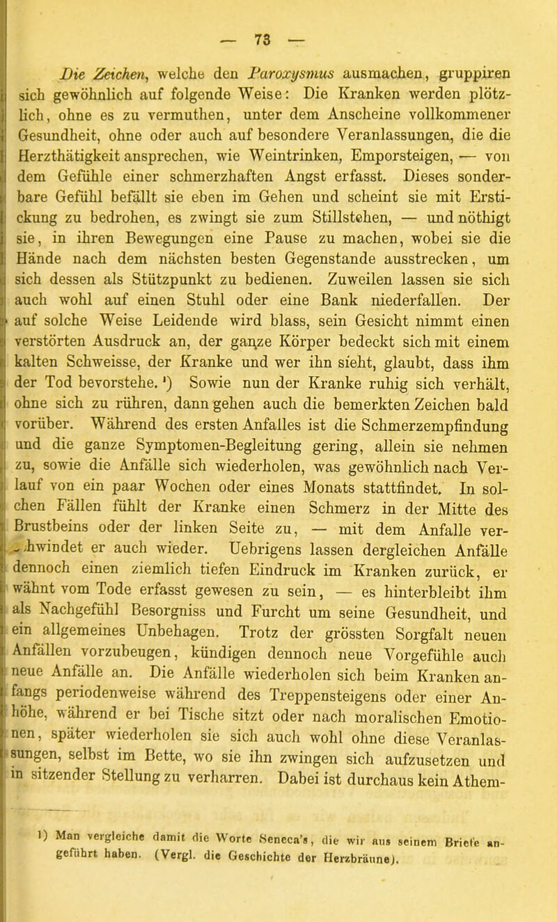 Die Zeichen, welche den Paroxysmus ausmachen, gruppiren sich gewöhnlich auf folgende Weise: Die Kranken werden plötz- lich, ohne es zu vermuthen, unter dem Anscheine vollkommener ! Gesundheit, ohne oder auch auf besondere Veranlassungen, die die ; Herzthätigkeit ansprechen, wie Weintrinken, Emporsteigen,— von i dem Gefühle einer schmerzhaften Angst erfasst. Dieses sonder- : bare Gefühl befällt sie eben im Gehen und scheint sie mit Ersti- : ckung zu bedrohen, es zwingt sie zum Stillstehen, — und nöthigt sie, in ihren Bewegungen eine Pause zu machen, wobei sie die | Hände nach dem nächsten besten Gegenstände ausstrecken, um .1 sich dessen als Stützpunkt zu bedienen. Zuweilen lassen sie sich ;j auch wohl auf einen Stuhl oder eine Bank niederfallen. Der u auf solche Weise Leidende wird blass, sein Gesicht nimmt einen verstörten Ausdruck an, der gai\ze Körper bedeckt sich mit einem ?i kalten Schweisse, der Kranke und wer ihn sieht, glaubt, dass ihm der Tod bevorstehe. *) Sowie nun der Kranke ruhig sich verhält, rj ohne sich zu rühren, dann gehen auch die bemerkten Zeichen bald | vorüber. Während des ersten Anfalles ist die Schmerzempfindung und die ganze Symptomen-Begleitung gering, allein sie nehmen i zu, sowie die Anfälle sich wiederholen, was gewöhnlich nach Ver- i lauf von ein paar Wochen oder eines Monats stattfindet. In sol- chen Fällen fühlt der Kranke einen Schmerz in der Mitte des : Brustbeins oder der linken Seite zu, — mit dem Anfalle ver- J - 'hwindet er auch wieder. Uebrigens lassen dergleichen Anfälle i dennoch einen ziemlich tiefen Eindruck im Kranken zurück, er e wähnt vom Tode erfasst gewesen zu sein, — es hinterbleibt ihm ä als Nachgefühl Besorgniss und Furcht um seine Gesundheit, und l ein allgemeines Unbehagen. Trotz der grössten Sorgfalt neuen 3 Anfällen vorzubeugen, kündigen dennoch neue Vorgefühle auch I neue Anfälle an. Die Anfälle wiederholen sich beim Kranken an- I fangs periodenweise während des Treppensteigens oder einer An- | höhe, während er bei Tische sitzt oder nach moralischen Emotio- nen , später wiederholen sie sich auch wohl ohne diese Veranlas- jFSungen, selbst im Bette, wo sie ihn zwingen sich aufzusetzen und j in sitzender Stellung zu verharren. Dabei ist durchaus kein Athem- 1) Man vergleiche damit die Worte Sencca’*, die wir aus seinem Briete an- geführt haben. (Vergl. die Geschichte der HerzbräuneJ.