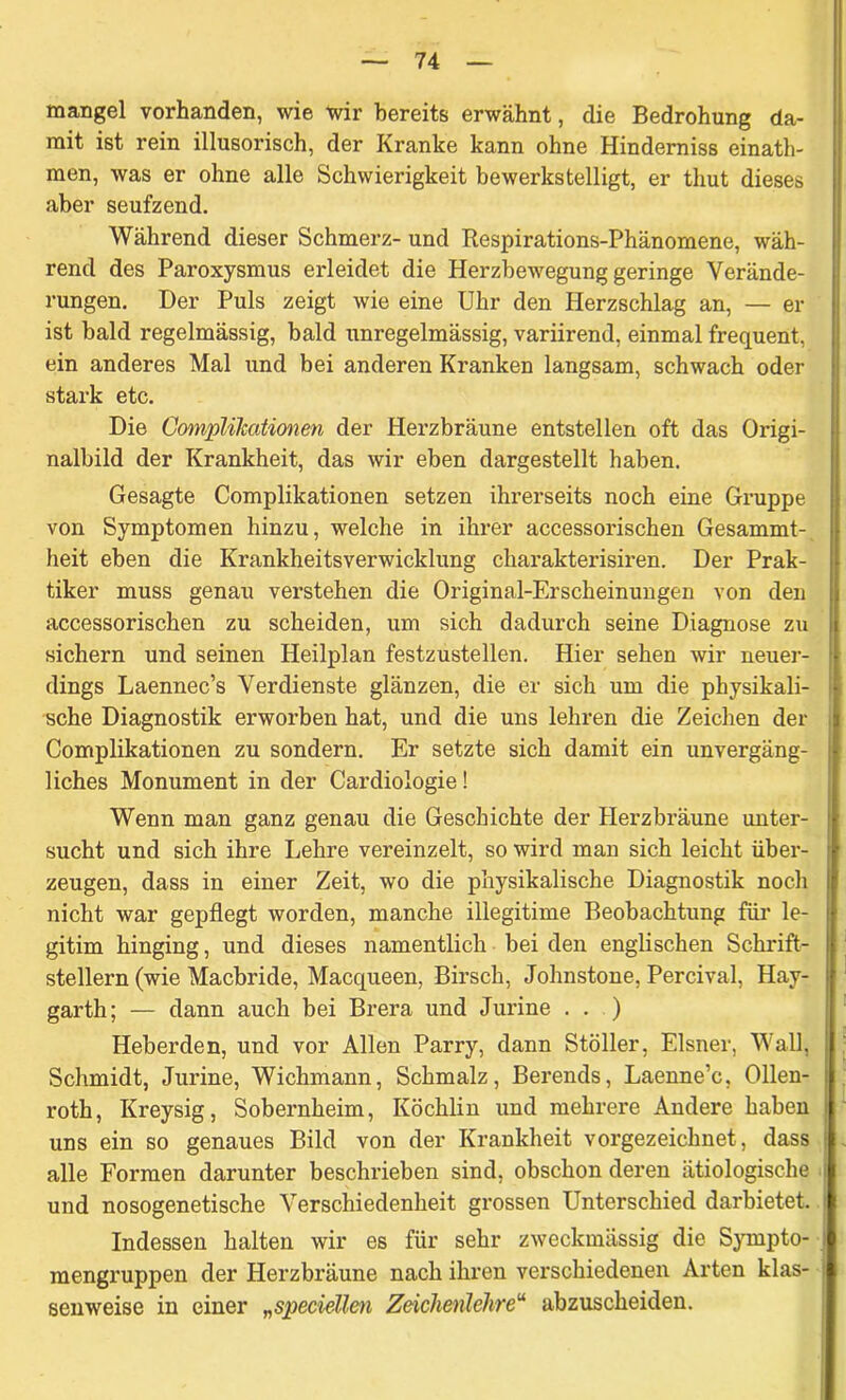 mangel vorhanden, wie wir bereits erwähnt, die Bedrohung da- mit ist rein illusorisch, der Kranke kann ohne Hinderniss einath- men, was er ohne alle Schwierigkeit bewerkstelligt, er thut dieses aber seufzend. Während dieser Schmerz- und Respirations-Phänomene, wäh- rend des Paroxysmus erleidet die Herzbewegung geringe Verände- rungen. Der Puls zeigt wie eine Uhr den Herzschlag an, — er ist bald regelmässig, bald unregelmässig, variirend, einmal frequent, ein anderes Mal und bei anderen Kranken langsam, schwach oder stark etc. Die Complilcationen der Herzbräune entstellen oft das Origi- nalbild der Krankheit, das wir eben dargestellt haben. Gesagte Complikationen setzen ihrerseits noch eine Gruppe von Symptomen hinzu, welche in ihrer accessorischen Gesammt-, heit eben die Krankheitsverwicklung charakterisiren. Der Prak- tiker muss genau verstehen die Original-Erscheinungen von den accessorischen zu scheiden, um sich dadurch seine Diagnose zu sichern und seinen Heilplan festzustellen. Hier sehen wir neuer- dings Laennec’s Verdienste glänzen, die er sich um die physikali- sche Diagnostik erworben hat, und die uns lehren die Zeichen der Complikationen zu sondern. Er setzte sich damit ein unvergäng- liches Monument in der Cardiologie! Wenn man ganz genau die Geschichte der Herzbräune unter- sucht und sich ihre Lehre vereinzelt, so wird man sich leicht über- zeugen, dass in einer Zeit, wo die physikalische Diagnostik noch nicht war gepflegt worden, manche illegitime Beobachtung für le- gitim hinging, und dieses namentlich bei den englischen Schrift- stellern (wie Macbride, Macqueen, Birsch, Johnstone, Percival, Hay- garth; — dann auch bei Brera und Jurine . . ) Heberden, und vor Allen Parry, dann Stöller, Elsner, Wall, Schmidt, Jurine, Wichmann, Schmalz, Berends, Laenne’c, Ollen- roth, Kreysig, Sobernheim, Köchlin und mehrere Andere haben uns ein so genaues Bild von der Krankheit vorgezeichnet, dass alle Formen darunter beschrieben sind, obschon deren ätiologische und nosogenetische Verschiedenheit grossen Unterschied darbietet. Indessen halten wir es für sehr zweckmässig die Sympto- mengruppen der Herzbräune nach ihren verschiedenen Arten klas- senweise in einer „speciellen Zeichenlehre“ abzuscheiden.