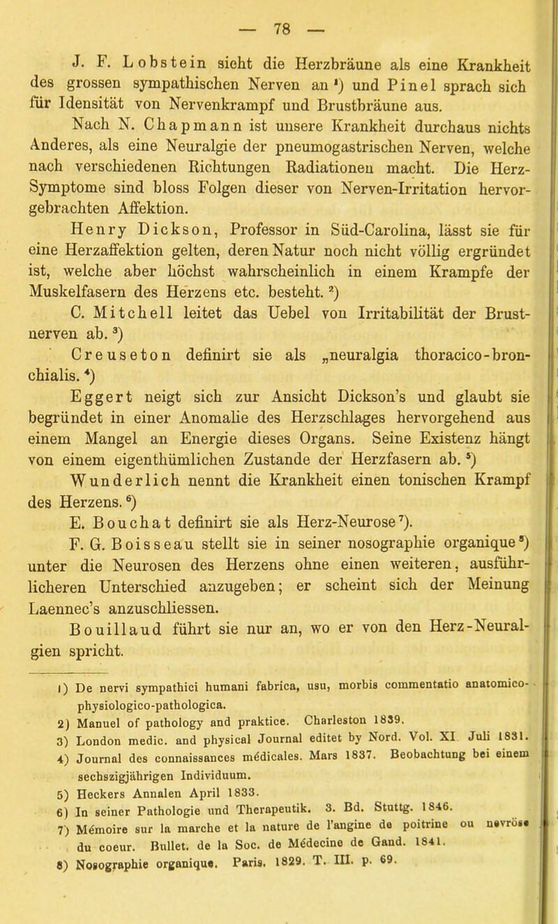 J. F. Lobstein sieht die Herzbräune als eine Krankheit des grossen sympathischen Nerven an1) und Pinel sprach sich für Idensität von Nervenkrampf und Brustbräune aus. Nach N. Chapmann ist unsere Krankheit durchaus nichts Anderes, als eine Neuralgie der pneumogastrischen Nerven, welche nach verschiedenen Richtungen Radiationen macht. Die Herz- Symptome sind bloss Folgen dieser von Nerven-Irritation hervor- gebrachten Affektion. Henry Dickson, Professor in Süd-Carolina, lässt sie für eine Herzaffektion gelten, deren Natur noch nicht völlig ergründet ist, welche aber höchst wahrscheinlich in einem Krampfe der Muskelfasern des Herzens etc. besteht.2) C. Mitchell leitet das Uebel von Irritabilität der Brust- nerven ab.3) Creuseton definirt sie als „neuralgia thoracico-bron- chialis. 4) Eggert neigt sich zur Ansicht Dickson’s und glaubt sie begründet in einer Anomalie des Herzschlages hervorgehend aus einem Mangel an Energie dieses Organs. Seine Existenz hängt von einem eigenthümlichen Zustande der Herzfasern ab.5) Wunderlich nennt die Krankheit einen tonischen Krampf des Herzens.6) E. Bouchat definirt sie als Herz-Neurose7). F. G. Boisseau stellt sie in seiner nosographie organique8) unter die Neurosen des Herzens ohne einen weiteren, ausführ- licheren Unterschied anzugeben; er scheint sich der Meinung Laennec’s anzuschliessen. Bouillaud führt sie nur an, wo er von den Herz-^Neural- gien spricht. 1) De nervi sympathici humani fabrica, usu, morbis coramentatio anatomico- physiologico-pathologica. 2) Manuel of pathology and praktice. Charleston 1839. 3) London medic. and physical Journal editet by Nord. Vol. XI Juli 1831. 4) Journal des connaissances mödicales. Mars 1837. Beobachtung bei einem secbszigjährigen Individuum. 5) Heckers Annalen April 1833. 6) In seiner Pathologie und Thcrapeutik. 3. Bd. Stuttg. 1846. 7) Memoire sur la marche et la nature de l’angine de poitrine ou nevrös. du coeur. Bullet, de la Soc. de Mddccine de Gand. 1841. 8) Nosographie organique. Paris. 1829. T. III. p. 69.