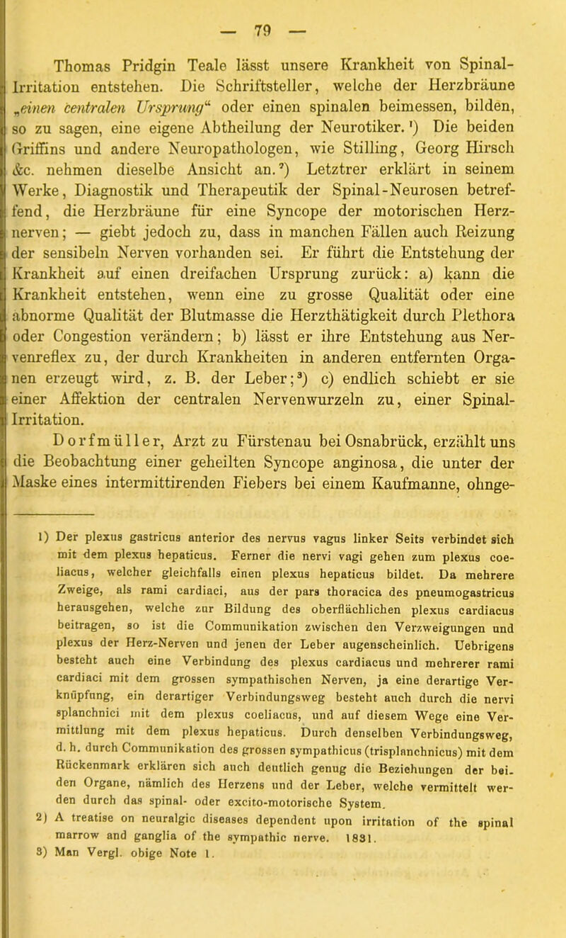 Thomas Pridgin Teale lässt unsere Krankheit von Spinal- irritation entstehen. Die Schriftsteller, welche der Herzbräune „einen centralen Ursprung“ oder einen spinalen beimessen, bilden, so zu sagen, eine eigene Abtheilung der Neurotiker.') Die beiden Griffins und andere Neuropatliologen, wie Stilling, Georg Hirsch &c. nehmen dieselbe Ansicht an.?) Letztrer erklärt in seinem Werke, Diagnostik und Therapeutik der Spinal-Neurosen betref- fend, die Herzbräune für eine Syncope der motorischen Herz- nerven; — giebt jedoch zu, dass in manchen Fällen auch Reizung der sensibeln Nerven vorhanden sei. Er führt die Entstehung der Krankheit auf einen dreifachen Ursprung zurück: a) kann die Krankheit entstehen, wenn eine zu grosse Qualität oder eine abnorme Qualität der Blutmasse die Herzthätigkeit durch Plethora oder Congestion verändern; b) lässt er ihre Entstehung aus Ner- venreflex zu, der durch Krankheiten in anderen entfernten Orga- nen erzeugt wird, z. B. der Leber;1 2 3) c) endlich schiebt er sie einer Affektion der centralen Nervenwurzeln zu, einer Spinal- irritation. D o r f m ü 11 e r, Arzt zu Fürstenau bei Osnabrück, erzählt uns die Beobachtung einer geheilten Syncope anginosa, die unter der Maske eines intermittirenden Fiebers bei einem Kaufmanne, ohnge- 1) Der plexus gastricns anterior des nervus vagus linker Seits verbindet sich mit dem plexus hepaticus. Ferner die nervi vagi gehen zum plexus coe- liacus, welcher gleichfalls einen plexus hepaticus bildet. Da mehrere Zweige, als rami cardiaci, aus der pars thoracica des pneumogastricus herausgehen, welche zur Bildung des oberflächlichen plexus cardiacus beitragen, so ist die Communikation zwischen den Verzweigungen und plexus der Herz-Nerven und jenen der Leber augenscheinlich. Uebrigens besteht auch eine Verbindung des plexus cardiacus und mehrerer rami cardiaci mit dem grossen sympathischen Nerven, ja eine derartige Ver- knüpfung, ein derartiger Verbindungsweg besteht auch durch die nervi splanchnici mit dem plexus coeliacus, und auf diesem Wege eine Ver- mittlung mit dem plexus hepaticus. Durch denselben Verbindungsweg, d. h. durch Communikation des grossen sympathicus (trisplnnchnicus) mit dem Rückenmark erklären sich auch deutlich genug die Beziehungen der bei. den Organe, nämlich des Herzens und der Leber, welche vermittelt wer- den durch das spinal- oder excito-motorische System. 2) A treatise on neuralgic diseases dependent upon irritation of the spinal marrow and ganglia of the Sympathie nerve. 1831. 3) Man Vergl. obige Note 1.