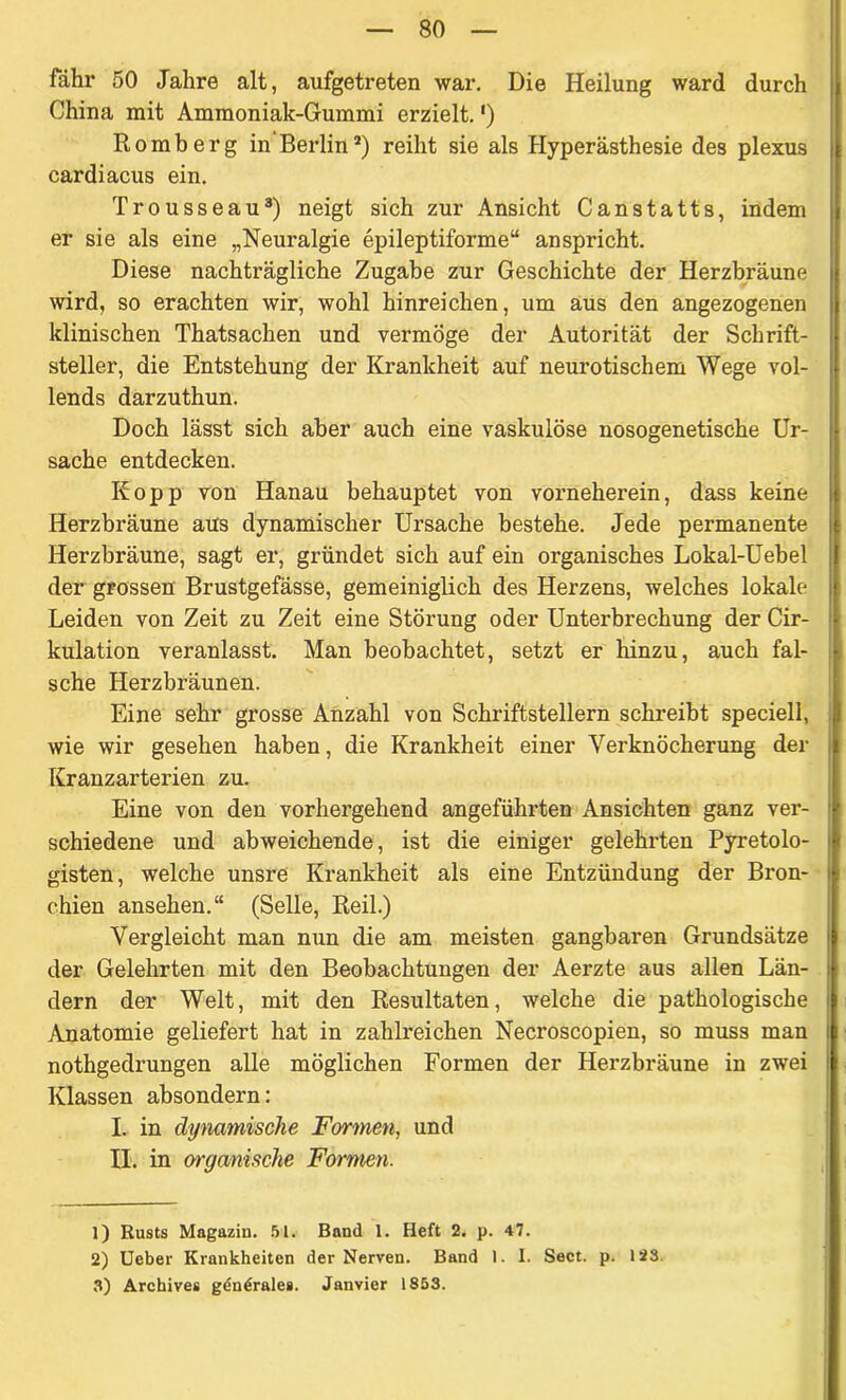 fahr 50 Jahre alt, aufgetreten war. Die Heilung ward durch China mit Ammoniak-Gummi erzielt.') Romberg in Berlina) reiht sie als Hyperästhesie des plexus cardiacus ein. Trousseau1 2 3) neigt sich zur Ansicht Canstatts, indem er sie als eine „Neuralgie epileptiforme“ anspricht. Diese nachträgliche Zugabe zur Geschichte der Herzbräune wird, so erachten wir, wohl hinreichen, um aus den angezogenen klinischen Thatsachen und vermöge der Autorität der Schrift- steller, die Entstehung der Krankheit auf neurotischem Wege vol- lends darzuthun. Doch lässt sich aber auch eine vaskulöse nosogenetische Ur- sache entdecken. Eopp von Hanau behauptet von vorneherein, dass keine Herzbräune aus dynamischer Ursache bestehe. Jede permanente Herzbräune, sagt er, gründet sich auf ein organisches Lokal-Uebel der grossen Brustgefässe, gemeiniglich des Herzens, welches lokale Leiden von Zeit zu Zeit eine Störung oder Unterbrechung der Cir- kulation veranlasst. Man beobachtet, setzt er hinzu, auch fal- sche Herzbräunen. Eine sehr grosse Anzahl von Schriftstellern schreibt speciell, wie wir gesehen haben, die Krankheit einer Verknöcherung der Kranzarterien zu. Eine von den vorhergehend angeführten Ansichten ganz ver- schiedene und abweichende, ist die einiger gelehrten Pyretolo- gisten, welche unsre Krankheit als eine Entzündung der Bron- chien ansehen.“ (Seile, Reil.) Vergleicht man nun die am meisten gangbaren Grundsätze der Gelehrten mit den Beobachtungen der Aerzte aus allen Län- dern der Welt, mit den Resultaten, welche die pathologische Anatomie geliefert hat in zahlreichen Necroscopien, so muss man nothgedrungen alle möglichen Formen der Herzbräune in zwei Klassen absondern: I. in dynamische Formen, und II. in organische Formen. 1) Rusts Magazin. 51. Band 1. Heft 2. p. 47. 2) Ueber Krankheiten der Nerven. Band 1. I. Sect. p. 123 3) Archive* gdn^rale*. Janvier 1853.