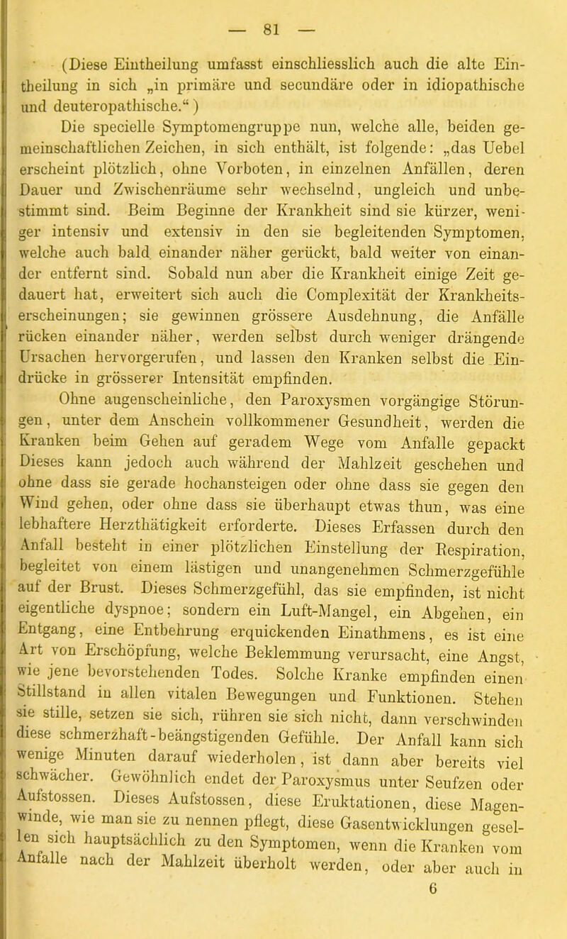 (Diese Eintheilung umfasst einschliesslich auch die alte Ein- teilung in sich „in primäre und secundäre oder in idiopathische und deuteropathische.“) Die specielle Symptomengruppe nun, welche alle, beiden ge- meinschaftlichen Zeichen, in sich enthält, ist folgende: „das Uebel erscheint plötzlich, ohne Vorboten, in einzelnen Anfällen, deren Dauer und Zwischenräume sehr wechselnd, ungleich und unbe- stimmt sind. Beim Beginne der Krankheit sind sie kürzer, weni- ger intensiv und extensiv in den sie begleitenden Symptomen, welche auch bald einander näher gerückt, bald weiter von einan- der entfernt sind. Sobald nun aber die Krankheit einige Zeit ge- dauert hat, erweitert sich auch die Complexität der Krankheits- erscheinungen; sie gewinnen grössere Ausdehnung, die Anfälle rücken einander näher, werden selbst durch weniger drängende Ursachen hervorgerufen, und lassen den Kranken selbst die Ein- drücke in grösserer Intensität empfinden. Ohne augenscheinliche, den Paroxysmen vorgängige Störun- gen, unter dem Anschein vollkommener Gesundheit, werden die Kranken beim Gehen auf geradem Wege vom Anfalle gepackt Dieses kann jedoch auch während der Mahlzeit geschehen und ohne dass sie gerade hochansteigen oder ohne dass sie gegen den Wind gehen, oder ohne dass sie überhaupt etwas thun, was eine lebhaftere Herzthätigkeit erforderte. Dieses Erfassen durch den Anfall besteht in einer plötzlichen Einstellung der Respiration, begleitet von einem lästigen und unangenehmen Schmerzgefühle auf der Brust. Dieses Schmerzgefühl, das sie empfinden, ist nicht eigentliche dyspnoe; sondern ein Luft-Mangel, ein Abgehen, ein Entgang, eine Entbehrung erquickenden Einathmens, es ist eine Art von Erschöpfung, welche Beklemmung verursacht, eine Angst, wie jene bevorstehenden Todes. Solche Kranke empfinden einen Stillstand in allen vitalen Bewegungen und Funktionen. Stehen sie stille, setzen sie sich, rühren sie sich nicht, dann verschwinden diese schmerzhaft-beängstigen den Gefühle. Der Anfall kann sich wenige Minuten darauf wiederholen, ist dann aber bereits viel schwächer. Gewöhnlich endet der Paroxysmus unter Seufzen oder Aufstossen. Dieses Aufstossen, diese Eruktationen, diese Magen- winde, wie man sie zu nennen pflegt, diese Gasentwicklungen gesel- len sich hauptsächlich zu den Symptomen, wenn die Kranken vom Anfalle nach der Mahlzeit überholt werden, oder aber auch in 6