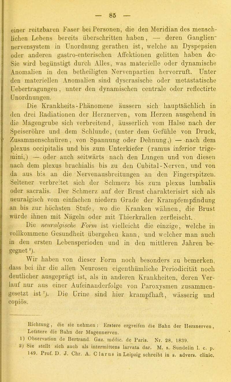 einer reitzbaren Faser bei Personen, die den Meridian des mensch- lichen Lebens bereits überschritten haben, — deren Ganglien* uervensystem in Unordnung gerathen ist, welche an Dyspepsien oder anderen gastro-enterischen Affektionen gelitten haben &c- Sie wird begünstigt durch Alles, was materielle oder dynamische Anomalien in den betheiligten Nervenpartien hervorruft. Unter den materiellen Anomalien sind dyscrasische oder metastatische Uebertragungen , unter den dynamischen centrale oder refiectirte Unordnungen. Die Krankheits-Phänomene äussern sich hauptsächlich in den drei Radiationen der Herznerven, vom Herzen ausgehend in die Magengrube sich verbreitend, äusserlich vom Halse nach der Speiseröhre und dem Schlunde, (unter dem Gefühle von Druck, Zusammenschnüren, von Spannung oder Dehnung,) — nach dem plexus occipitalis und bis zum Unterkiefer (ramus inferior trige- mini,) — oder auch seitwärts nach den Lungen und von diesen nach dem plexus brachialis bis zu den Cubital-Nerven, und von da aus bis an die Nervenausbreitungen an den Fingerspitzen. Seltener verbreitet sich der Schmerz bis zum plexus lumbalis oder sacralis. Der Schmerz auf der Brust charakterisirt sich als neuralgisch vom einfachen niedern Grade der Krampfempfindung an bis zur höchsten Stufe, wo die Kranken wähnen, die Brust würde ihnen mit Nägeln oder mit Thierkrallen zerfleischt. Die neuralgische Form ist vielleicht die einzige, welche in vollkommene Gesundheit übergehen kann, und welcher man auch in den ersten Lebensperioden und in den mittleren Jahren be- gegnet '). Wir haben von dieser Form noch besonders zu bemerken, dass bei ihr die allen Neurosen eigenthümliche Periodicität noch deutlicher ausgeprägt ist, als in anderen Krankheiten, deren Ver- lauf nur aus einer Aufeinanderfolge von Paroxysmen zusammen- gesetzt istDie Urine sind hier krampfhaft, wässerig und copiös. Richtung, die sie nehmen: Erstere ergreifen die Bahn der Herznerven, Letztere die Bahn der Magennerven. 1) Observation de Bertrand. Gaz. medic. de Paris. Nr. 28. 1839. 2J Sie stellt sich auch als interinittens larvatu dar. M. s. Sundelin 1. c. p. 149. Prof. D. J. Chr. A. Clarus in Leipzig schreibt in s. advers. clinic.