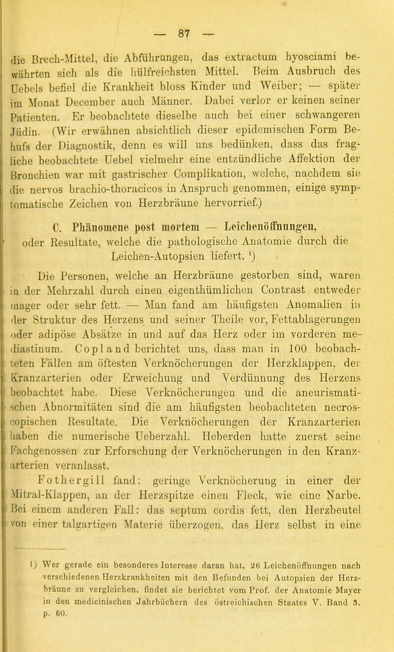 die Brech-Mittel, die Abführungen, das extraetum hyosciami be- währten sich als die hülfreichsten Mittel. Beim Ausbruch des ; Uebels befiel die Krankheit bloss Kinder und Weiber; — später i im Monat December auch Männer. Dabei verlor er keinen seiner ' Patienten. Er beobachtete dieselbe auch bei einer schwangeren Jüdin. (Wir erwähnen absichtlich dieser epidemischen Form Be- I hufs der Diagnostik, denn es will uns bedünken, dass das frag- liche beobachtete Uebel vielmehr eine entzündliche Affektion der 1 Bronchien war mit gastrischer Complikation, welche, nachdem sie die nervös brachio-tlioracicos in Anspruch genommen, einige symp- tomatische Zeichen von Herzbräune hervorrief.) C. Phänomene post mortem — Leichenöffnungen, 1 oder Resultate, welche die pathologische Anatomie durch die Leichen-Autopsien liefert. ') Die Personen, welche an Herzbräune gestorben sind, waren in der Mehrzahl durch einen eigenthümlichen Contrast entweder mager oder sehr fett. — Man fand am häufigsten Anomalien in der Struktur des Herzens und seiner Theile vor, Fettablagerungen oder adipöse Absätze in und auf das Herz oder im vorderen me- i diastinum. C o p 1 a n d berichtet uns, dass man in 100 beobach- teten Fällen am öftesten Verknöcherungen der Herzklappen, der Kranzarterien oder Erweichung und Verdünnung des Herzens j beobachtet habe. Diese Verknöcherungen und die aneurismati- schen Abnormitäten sind die am häufigsten beobachteten necros- copischen Resultate. Die Verknöcherungen der Kranzarterien haben die numerische Ueberzahl. Heberden hatte zuerst seine Fachgenossen zur Erforschung der Verknöcherungen in den Kranz- arterien veranlasst. Fothergill fand: geringe Verknöcherung in einer der Mitral-Klappen, an der Herzspitze einen Fleck, wie eine Narbe. Bei einem anderen Fall: das septum cordis fett, den Herzbeutel von einer talgartigen Materie überzogen, das Herz selbst in eine I) Wer gerade ein besonderes Interesse daran hat, 26 Leichenöffnungen nach verschiedenen Herzkrankheiten mit den Befunden bei Autopsien der Herz- bräune zu vergleichen, findet sie berichtet vom Prof, der Anatomie Mayer in den medicinischen Jahrbüchern des östreichisehen Staates V. Band 3. p. 60.