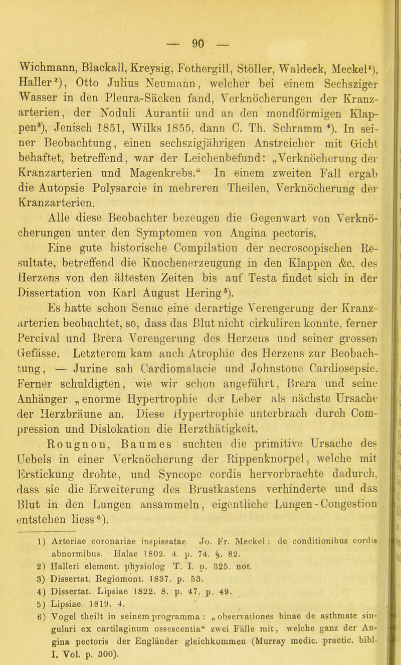 YVichmann, Blackall, Kreysig, Fothergill, Stöller, Waldeck, Meckel'), Haller1 2), Otto Julius Neu mann, welcher hei einem Sechsziger Wasser in den Pleura-Säclcen fand, Verknöcherungen der Kranz- arterien, der Noduli Aurantii und an den mondförmigen Klap- pen3), Jenisch 1851, Wilks 1855, dann C. Th. Schramm 4). In sei- ner Beobachtung, einen sechszigjährigen Anstreicher mit Gicht behaftet, betreffend, war der Leichenbefund: „Verknöcherung der Kranzarterien und Magenkrebs.“ In einem zweiten Fall ergab die Autopsie Polysarcie in mehreren Theilen, Verknöcherung der Kranzarterien. Alle diese Beobachter bezeugen die Gegenwart von Verknö- cherungen unter den Symptomen von Angina pectoris. Eine gute historische Compilation der necroscopischen Re- sultate, betreifend die Knochenerzeugung in den Klappen &c. des Herzens von den ältesten Zeiten bis auf Testa findet sich in der Dissertation von Karl August Hering5). Es hatte schon Senac eine derartige Verengerung der Kranz- arterien beobachtet, so, dass das Blut nicht cirkuliren konnte, ferner Percival und Brera Verengerung des Herzens und seiner grossen Gefässe. Letzterem kam auch Atrophie des Herzens zur Beobach- tung, — Jurine sah Cardiomalacie und Johnstone Cardiosepsie. Ferner schuldigten, wie wir schon angeführt, Brera und seine Anhänger „enorme Hypertrophie der Leber als nächste Ursache der Herzbräune an. Diese Hypertrophie unterbrach durch Com- pression und Dislokation die Herzthätigkeit. Rougnon, Baumes suchten die primitive Ursache des Uebels in einer Verknöcherung der Rippenknorpel, welche mit Erstickung drohte, und Syncope cordis hervorbrachte dadurch, dass sie die Erweiterung des Brustkastens verhinderte und das Blut in den Lungen ansammeln, eigentliche Lungen-Congestion entstehen liess6). 1) Arteriae coronariae inspissatae Jo. Fr. Meckel : de eonditionibus cordis abnormibus. Halae 1802. 4. p. 74. §. 82. 2) Halleri element. physiolog T. I. p. 325. not. 3) Dissertat. Regiomont. 1837. p. 53. 4) Dissertat. Lipsiae 1822. 8. p. 47, p. 49. 5) Lipsiae. 1819. 4. 6) Vogel tlieilt in seinem programma : „ observaliones binae de asthmate sin- gulari ex cartilaginum ossescentia“ zwei Fälle mit, welche ganz der An- gina pectoris der Engländer gleichkommen (Murray medic. practic. bibl- I. Vol. p. 300).