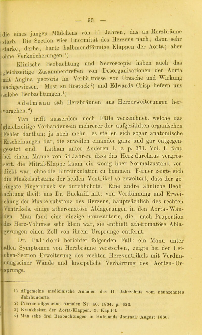 die eines jungen. Mädchens von 11 Jahren, das an Ileizbräune starb. Die Section wies Enormität des Herzens nach, dann sehr starke, derbe, harte halbmondförmige Klappen der Aorta; aber ohne Verknöcherungen.') Klinische Beobachtung und Necroscopie haben auch das gleichzeitige Zusammentreffen von Desorganisationen der Aorta mit Angina pectoris im Verhältnisse von Ursache und Wirkung nachgewiesen. Most zu Rostock1 2) und Edwards Crisp liefern uns solche Beobachtungen.3) Adelmann sah Herzbräunen aus Herzerweiterungen her- vorgehen. 4) Man trifft ausserdem noch Fälle verzeichnet, welche das . gleichzeitige Vorhandensein mehrerer der aufgezählten organischen ! Fehler darthun; ja noch mehr, es stellen sich sogar anatomische Erscheinungen dar, die zuweilen einander ganz und gar entgegen- gesetzt sind. Latham unter Anderen 1. c. p. 371. Vol. II fand bei einem Manne von 64 Jahren, dass das Herz durchaus vergrös- sert, die Mitral-Klappe kaum ein wenig über Normalzustand ver- dickt war, ohne die Blutcirkulation zu hemmen. Ferner zeigte sich die Muskelsubstanz der beiden Ventrikel so erweitert, dass der ge - ringste Fingerdruck sie durchbohrte. Eine andre ähnliche Beob- achtung theilt uns Dr. Bucknill mit: von Verdünnung und Erwei- chung der Muskelsubstanz des Herzens, hauptsächlich des rechten Ventrikels, einige athei’omatöse Ablagerungen in den Aorta-Wän- den. Man fand eine einzige Kranzarterie, die, nach Proportion des Herz-Volumes sehr klein war, sie enthielt atheromatöse Abla- gerungen einen Zoll von ihrem Ursprünge entfernt. Dr. P a 1 i d o r i berichtet folgenden Fall: ein Mann unter lallen Symptomen von Herzbräune verstorben, zeigte bei der Lei- chen-Section Erweiterung des rechten Herzventrikels mit Verdün- nung seiner Wände und knorpeliche Verhärtung des Aorten-Ur- sprungs. 1) Allgemeine medicinisehe Annalen des II. Jahrzehnts vom neunzehnten Jahrhunderte 2) Pierrer allgemeine Annalen Nr. 40. 1834. p. 623. 3) Krankheiten der Aorta-Klappen. 3. Kapitel. 4) Man sehe drei Beobachtungen in Hufelands Journal. August 1830.