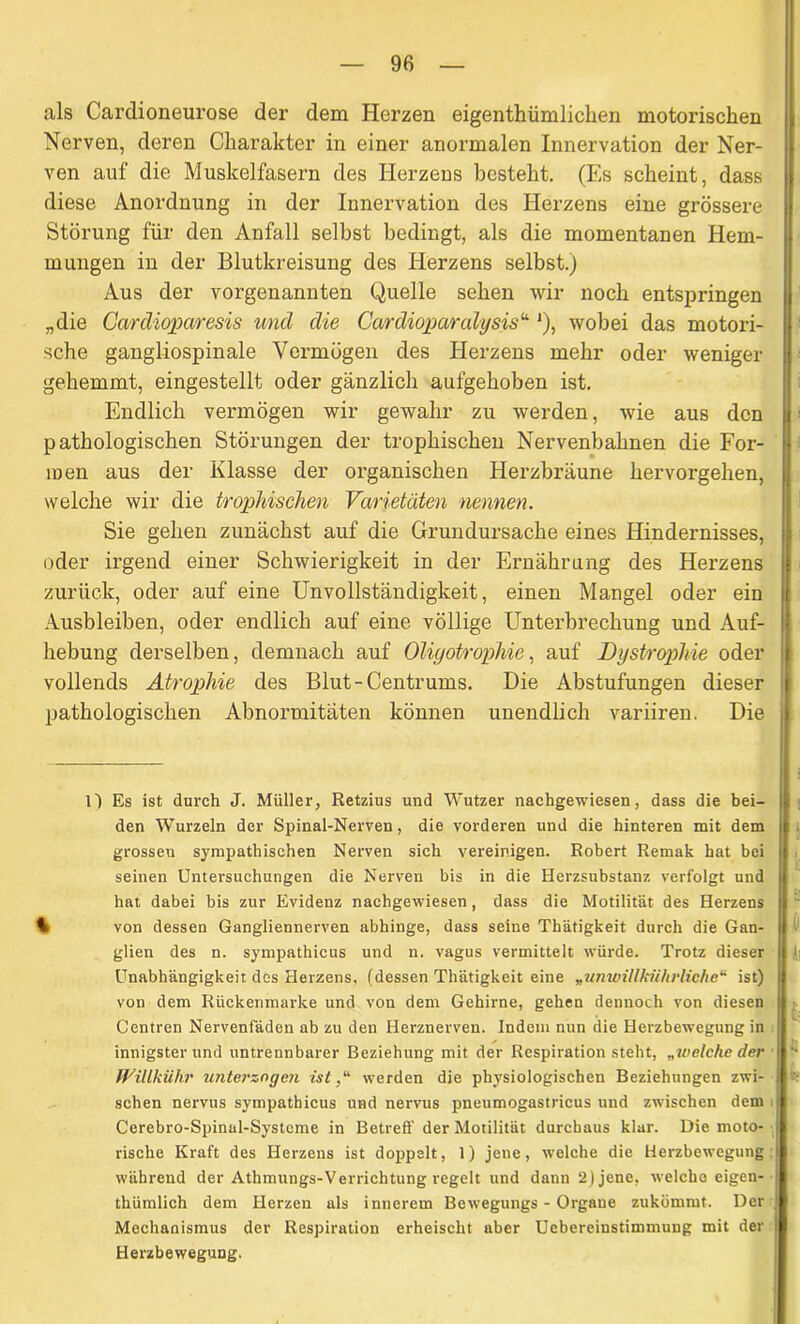 als Cardioneurose der dem Herzen eigentbümlicben motorischen Nerven, deren Charakter in einer anormalen Innervation der Ner- ven auf die Muskelfasern des Herzeus besteht. (Es scheint, dass diese Anordnung in der Innervation des Herzens eine grössere Störung für den Anfall selbst bedingt, als die momentanen Hem- mungen in der Blutkreisung des Herzens selbst.) Aus der vorgenannten Quelle sehen wir noch entspringen „die Cardioparesis und die Cardioparcdysis“ *), wobei das motori- sche gangliospinale Vermögen des Herzens mehr oder weniger gehemmt, eingestellt oder gänzlich aufgehoben ist. Endlich vermögen wir gewahr zu werden, wie aus den pathologischen Störungen der trophischen Nervenbahnen die For- men aus der Klasse der organischen Herzbräune hervorgehen, welche wir die trophischen Varietäten nennen. Sie gehen zunächst auf die Grundursache eines Hindernisses, oder irgend einer Schwierigkeit in der Ernährung des Herzens zurück, oder auf eine Unvollständigkeit, einen Mangel oder ein Ausbleiben, oder endlich auf eine völlige Unterbrechung und Auf- hebung derselben, demnach auf Oliyotrophie, auf Dystrophie oder vollends Atrophie des Blut-Centrums. Die Abstufungen dieser pathologischen Abnormitäten können unendlich variiren. Die 1) Es ist durch J. Müller, Retzius und Wutzer nachgewiesen, dass die bei- den Wurzeln der Spinal-Nerven, die vorderen und die hinteren mit dem grossen sympathischen Nerven sich vereinigen. Robert Remak hat bei seinen Untersuchungen die Nerven bis in die Herzsubstanz verfolgt und hat dabei bis zur Evidenz nachgewiesen, dass die Motilität des Herzens % von dessen Gangliennerven abhinge, dass seine Thätigkeit durch die Gan- glien des n. sympathicus und n. vagus vermittelt würde. Trotz dieser Unabhängigkeit des Herzens, (dessen Thätigkeit eine „unwillkiihrliche“ ist) von dem Rückenmarke und von dem Gehirne, gehen dennoch von diesen Centren Nervenfäden ab zu den Herznerven. Indem nun die Herzbewegung in innigster und untrennbarer Beziehung mit der Respiration steht, „welche der Willkühr unterzegen ist,“ werden die physiologischen Beziehungen zwi- schen nervus sympathicus und nervus pneumogastricus und zwischen dem Cerebro-Spinal-Systeme in Betreff der Motilität durchaus klar. Die moto- rische Kraft des Herzens ist doppelt, 1) jene, welche die Herzbewegung während der Athmungs-Verrichtung regelt und dann 2 (jene, welche eigen- thümlich dem Herzen als innerem Bewegungs - Organe zukümmt. Der Mechanismus der Respiration erheischt aber Uebereinstimmung mit der Herzbewegung.